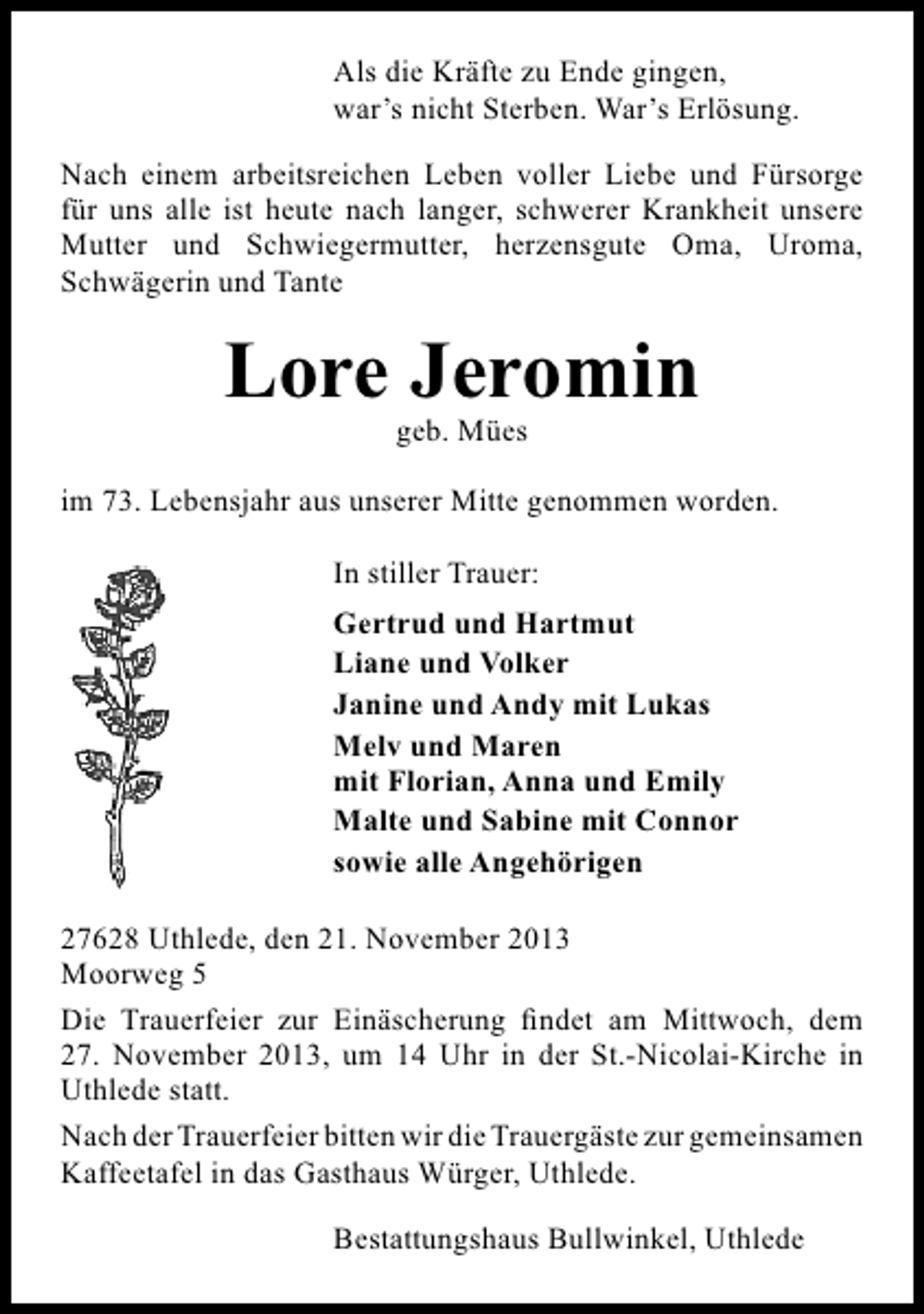 <p>Als die Kräfte zu Ende gingen,<br />war’s nicht Sterben. War’s Erlösung.<br />Nach einem arbeitsreichen Leben voller Liebe und Fürsorge<br />für uns alle ist heute nach langer, schwerer Krankheit unsere<br />Mutter und Schwiegermutter, herzensgute Oma, Uroma,<br />Schwägerin und Tante</p><p>Lore Jeromin<br />geb. Mües</p><p>im 73. Lebensjahr aus unserer Mitte genommen worden.<br />In stiller Trauer:<br />Gertrud und Hartmut<br />Liane und Volker<br />Janine und Andy mit Lukas<br />Melv und Maren<br />mit Florian, Anna und Emily<br />Malte und Sabine mit Connor<br />sowie alle Angehörigen<br />27628 Uthlede, den 21. November 2013<br />Moorweg 5<br />Die Trauerfeier zur Einäscherung findet am Mittwoch, dem<br />27. November 2013, um 14 Uhr in der St.-Nicolai-Kirche in<br />Uthlede statt.<br />Nach der Trauerfeier bitten wir die Trauergäste zur gemeinsamen<br />Kaffeetafel in das Gasthaus Würger, Uthlede.<br />Bestattungshaus Bullwinkel, Uthlede</p>