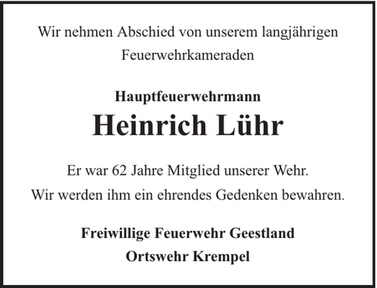 <p>Wir nehmen Abschied von unserem langjährigen<br />Feuerwehrkameraden<br />Hauptfeuerwehrmann</p><p>Heinrich Lühr<br />Er war 62 Jahre Mitglied unserer Wehr.<br />Wir werden ihm ein ehrendes Gedenken bewahren.<br />Freiwillige Feuerwehr Geestland<br />Ortswehr Krempel</p>