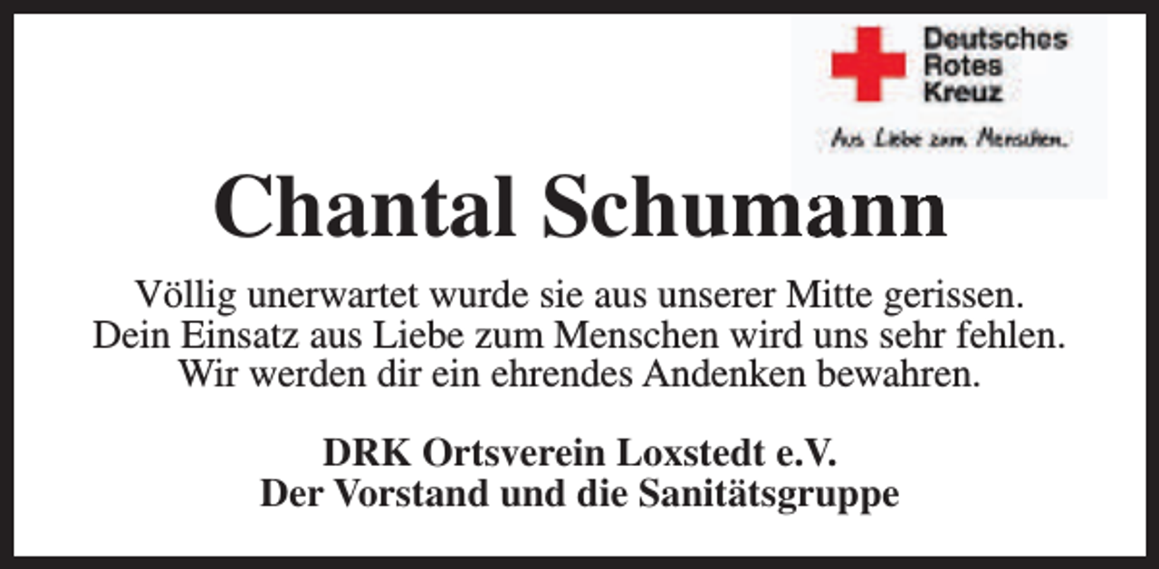 <p>Chantal Schum<br />mann<br />Völlig unerwartet wurde sie aus unserer Mitte gerissen.<br />Dein Einsatz aus Liebe zum Menschen wird uns sehr fehlen.<br />Wir werden dir ein ehrendes Andenken bewahren.<br />DRK Ortsverein Loxstedt e.V.<br />Der Vorstand und die Sanitätsgruppe</p>