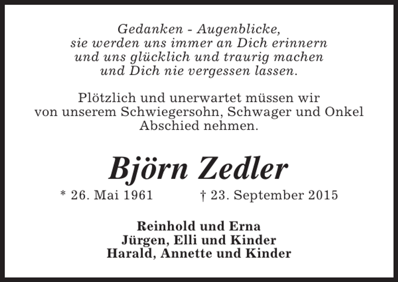 <p>Gedanken - Augenblicke,<br />sie werden uns immer an Dich erinnern<br />und uns glücklich und traurig machen<br />und Dich nie vergessen lassen.<br />Plötzlich und unerwartet müssen wir<br />von unserem Schwiegersohn, Schwager und Onkel<br />Abschied nehmen.</p><p>Björn Zedler</p><p>* 26. Mai 1961</p><p>† 23. September 2015</p><p>Reinhold und Erna<br />Jürgen, Elli und Kinder<br />Harald, Annette und Kinder</p>