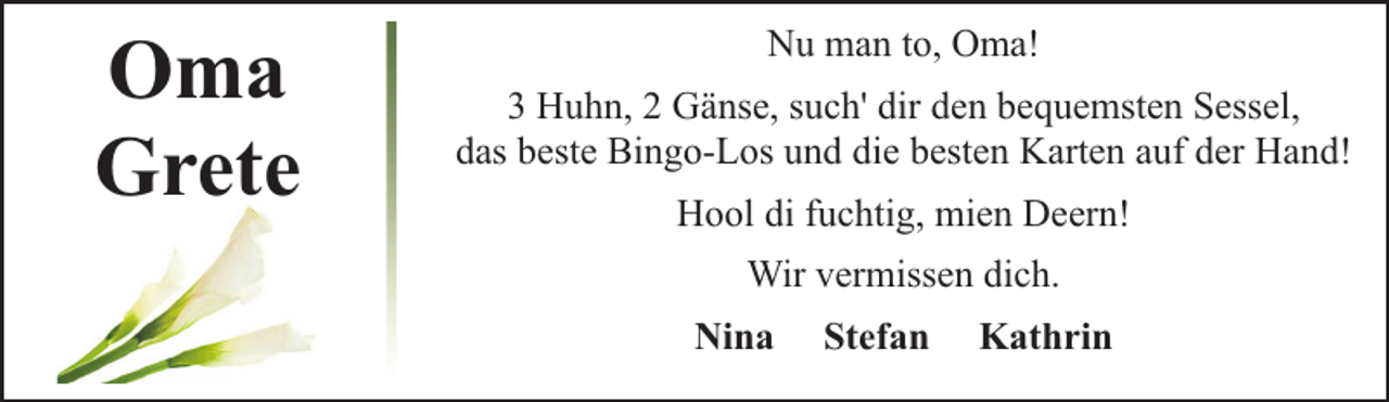 <p>Oma<br />Grete</p><p>Nu man to, Oma!<br />3 Huhn, 2 Gänse, such' dir den bequemsten Sessel,<br />das beste Bingo-Los und die besten Karten auf der Hand!<br />Hool di fuchtig, mien Deern!<br />Wir vermissen dich.<br />Nina</p><p>Stefan</p><p>Kathrin</p>