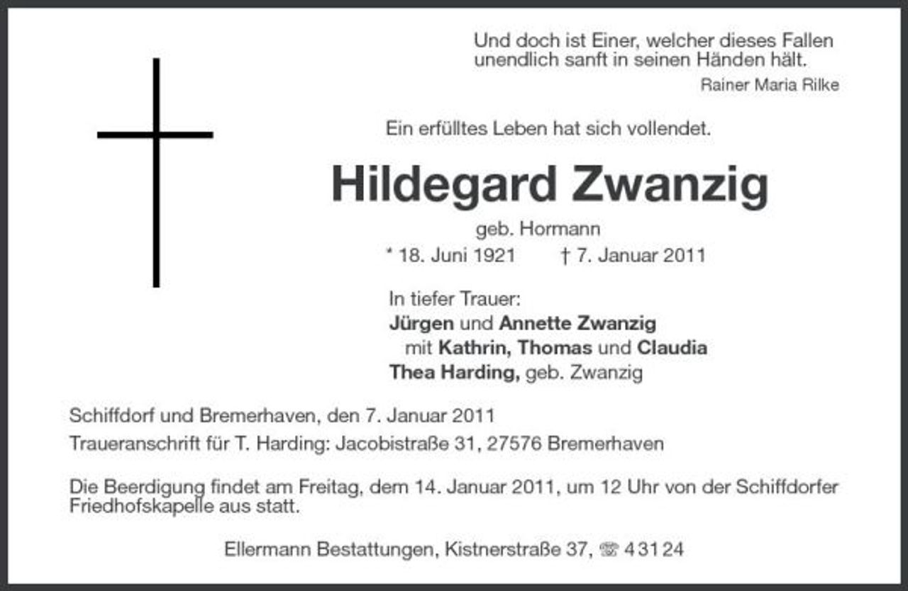 <p>Und doch ist Einer, welcher dieses Fallen<br />unendlich sanft in seinen Händen hält.<br />Rainer Maria Rilke<br />Ein erfülltes Leben hat sich vollendet.<br />Hildegard Zwanzig<br />geb. Hormann<br />* 18. Juni 1921 † 7. Januar 2011<br />In tiefer Trauer:<br />Jürgen und Annette Zwanzig<br />mit Kathrin, Thomas und Claudia<br />Thea Harding, geb. Zwanzig<br />Schiffdorf und Bremerhaven, den 7. Januar 2011<br />Traueranschrift für T. Harding: Jacobistraße 31, 27576 Bremerhaven<br />Die Beerdigung findet am Freitag, dem 14. Januar 2011, um 12 Uhr von der Schiffdorfer Friedhofskapelle aus statt.<br />Ellermann Bestattungen, Kistnerstraße 37, T 4 31 24</p>