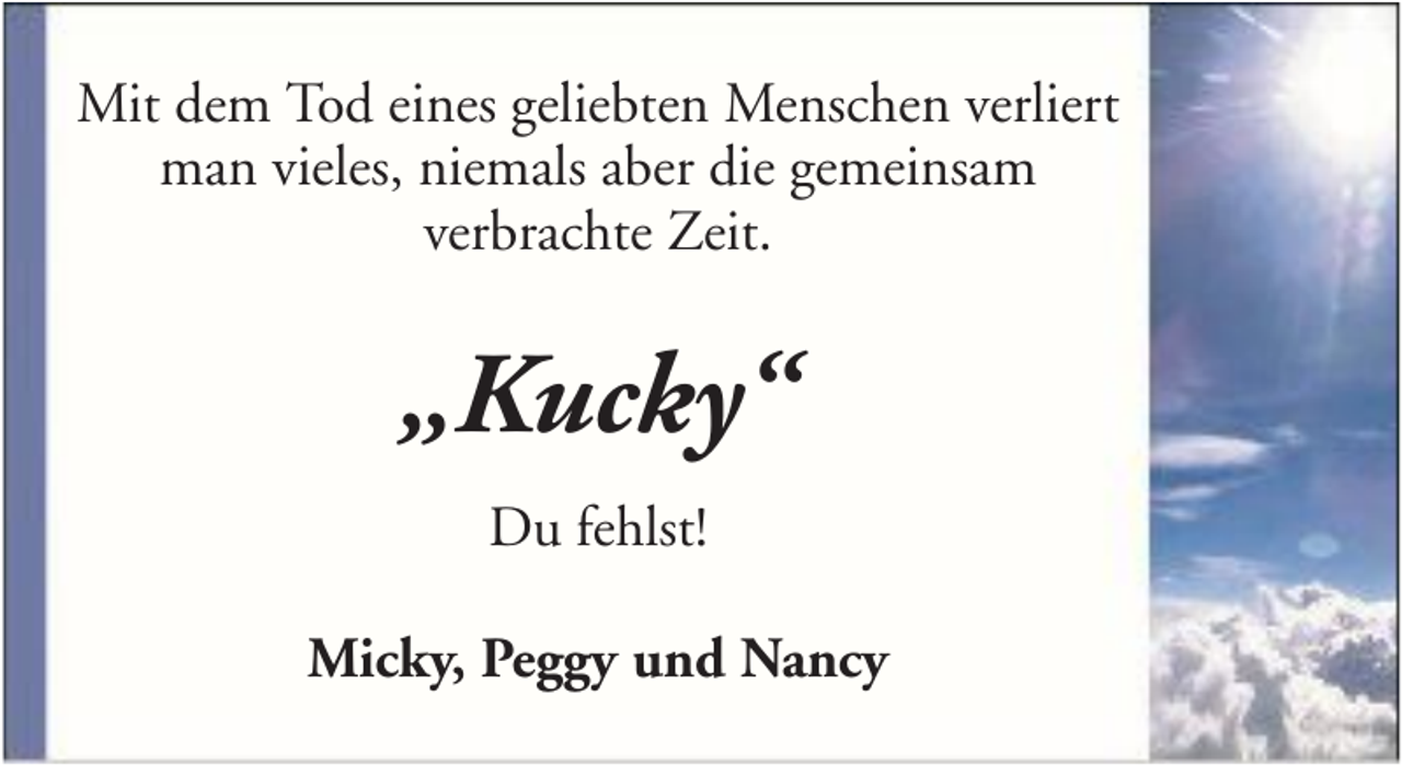 <p>Mit dem Tod eines geliebten Menschen verliert<br />man vieles, niemals aber die gemeinsam<br />verbrachte Zeit.</p><p>„Kucky“<br />Du fehlst!<br />Micky, Peggy und Nancy</p>