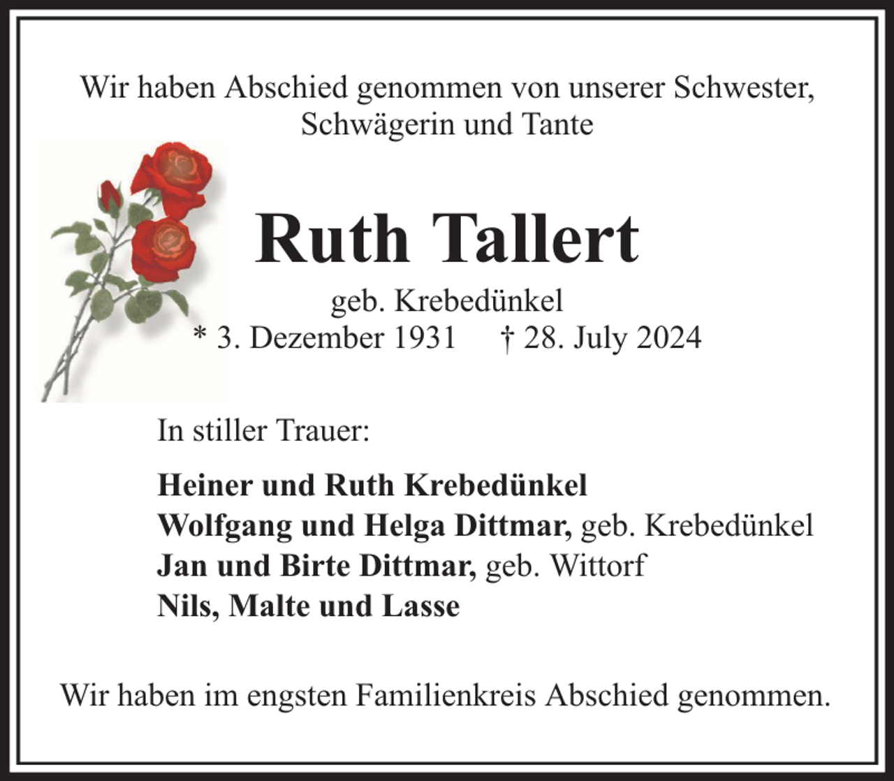<p>Wir haben Abschied genommen von unserer Schwester,<br />Schwägerin und Tante</p><p>Ruth Tallert</p><p>geb. Krebedünkel<br />* 3. Dezember 1931 † 28. July 2024<br />In stiller Trauer:<br />Heiner und Ruth Krebedünkel<br />Wolfgang und Helga Dittmar, geb. Krebedünkel<br />Jan und Birte Dittmar, geb. Wittorf<br />Nils, Malte und Lasse<br />Wir haben im engsten Familienkreis Abschied genommen.</p>