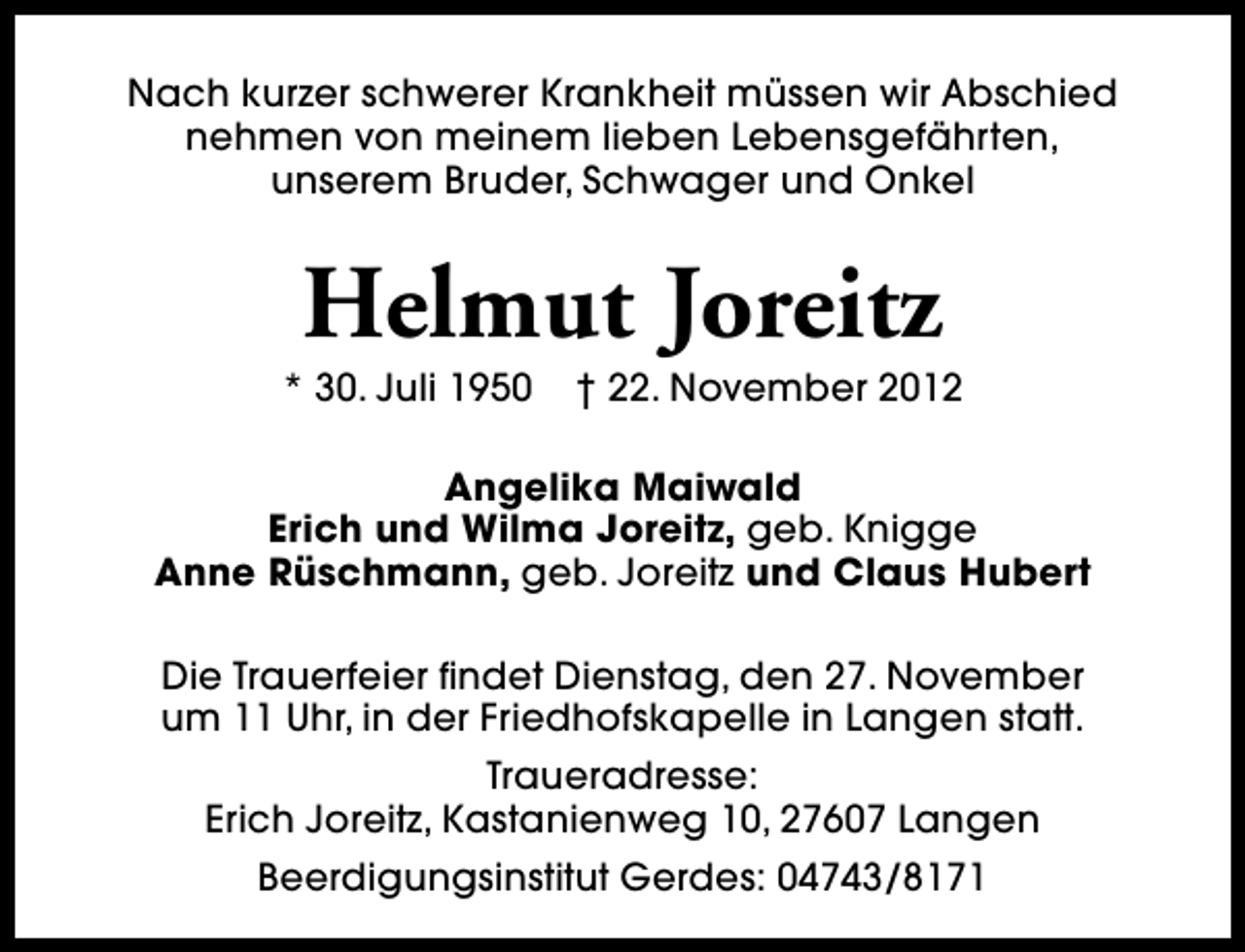 <p>Nach kurzer schwerer Krankheit müssen wir Abschied<br />nehmen von meinem lieben Lebensgefährten,<br />unserem Bruder, Schwager und Onkel</p><p>Helmut Joreitz</p><p>* 30. Juli 1950</p><p>† 22. November 2012</p><p>Angelika Maiwald<br />Erich und Wilma Joreitz, geb. Knigge<br />Anne Rüschmann, geb. Joreitz und Claus Hubert<br />Die Trauerfeier findet Dienstag, den 27. November<br />um 11 Uhr, in der Friedhofskapelle in Langen statt.<br />Traueradresse:<br />Erich Joreitz, Kastanienweg 10, 27607 Langen<br />Beerdigungsinstitut Gerdes: 04743/8171</p>