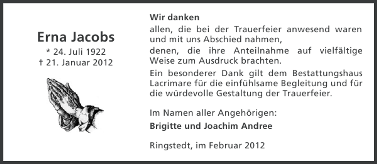 <p>Erna Jacobs<br />* 24. Juli 1922<br />† 21. Januar 2012</p><p>Wir danken<br />allen, die bei der Trauerfeier anwesend waren<br />und mit uns Abschied nahmen,<br />denen, die ihre Anteilnahme auf vielfältige<br />Weise zum Ausdruck brachten.<br />Ein besonderer Dank gilt dem Bestattungshaus<br />Lacrimare für die einfühlsame Begleitung und für<br />die würdevolle Gestaltung der Trauerfeier.<br />Im Namen aller Angehörigen:<br />Brigitte und Joachim Andree<br />Ringstedt, im Februar 2012</p>