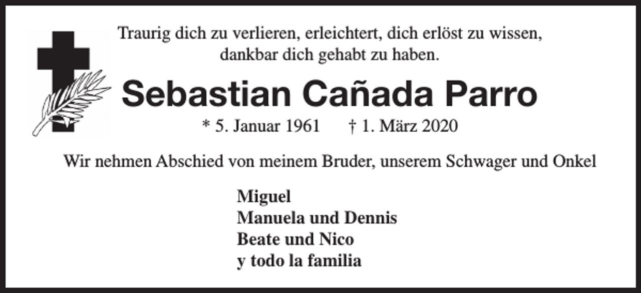 <p>Traurig dich zu verlieren, erleichtert, dich erlöst zu wissen,<br />dankbar dich gehabt zu haben.</p><p>Sebastian Cañada Parro<br />* 5. Januar 1961</p><p>† 1. März 2020</p><p>Wir nehmen Abschied von meinem Bruder, unserem Schwager und Onkel<br />Miguel<br />Manuela und Dennis<br />Beate und Nico<br />y todo la familia</p>