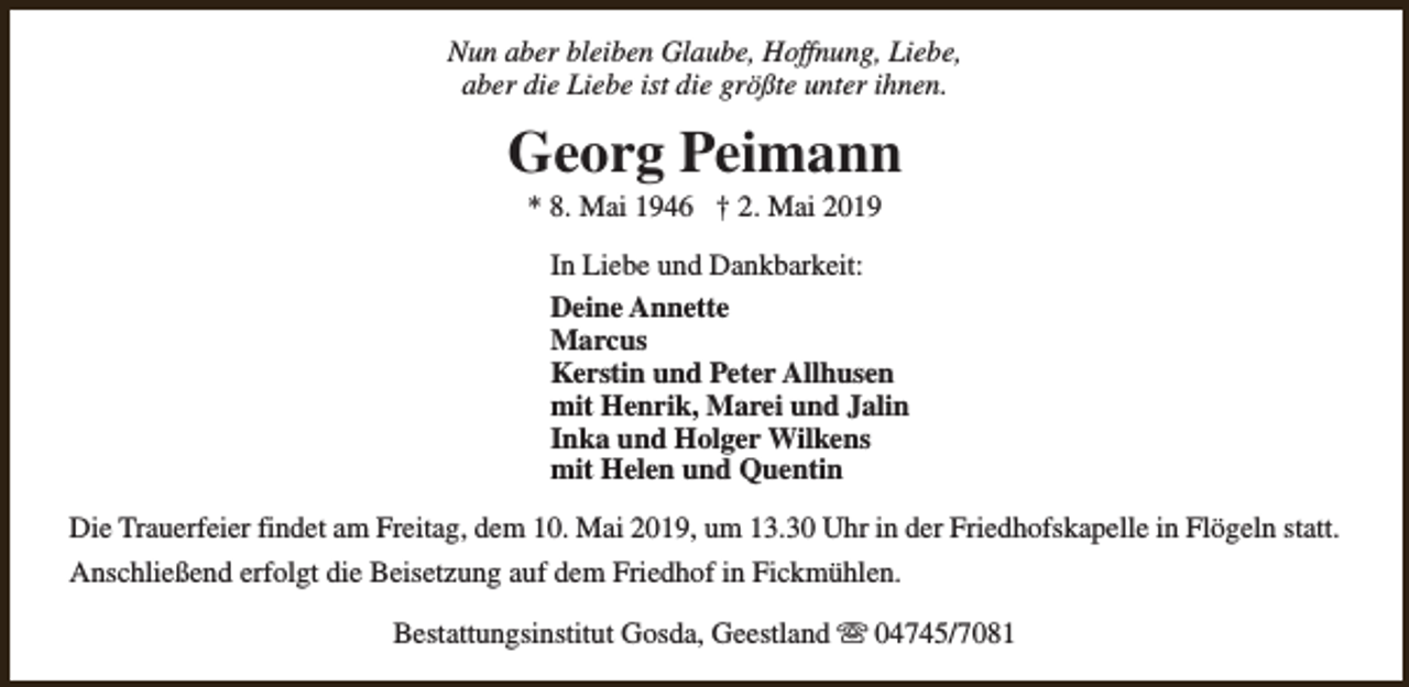 <p>Nun aber bleiben Glaube, Hoffnung, Liebe,<br />aber die Liebe ist die größte unter ihnen.</p><p>Georg Peimann<br />* 8. Mai 1946 † 2. Mai 2019</p><p>In Liebe und Dankbarkeit:<br />Deine Annette<br />Marcus<br />Kerstin und Peter Allhusen<br />mit Henrik, Marei und Jalin<br />Inka und Holger Wilkens<br />mit Helen und Quentin<br />Die Trauerfeier findet am Freitag, dem 10. Mai 2019, um 13.30 Uhr in der Friedhofskapelle in Flögeln statt.<br />Anschließend erfolgt die Beisetzung auf dem Friedhof in Fickmühlen.<br />Bestattungsinstitut Gosda, Geestland s 04745/7081</p>