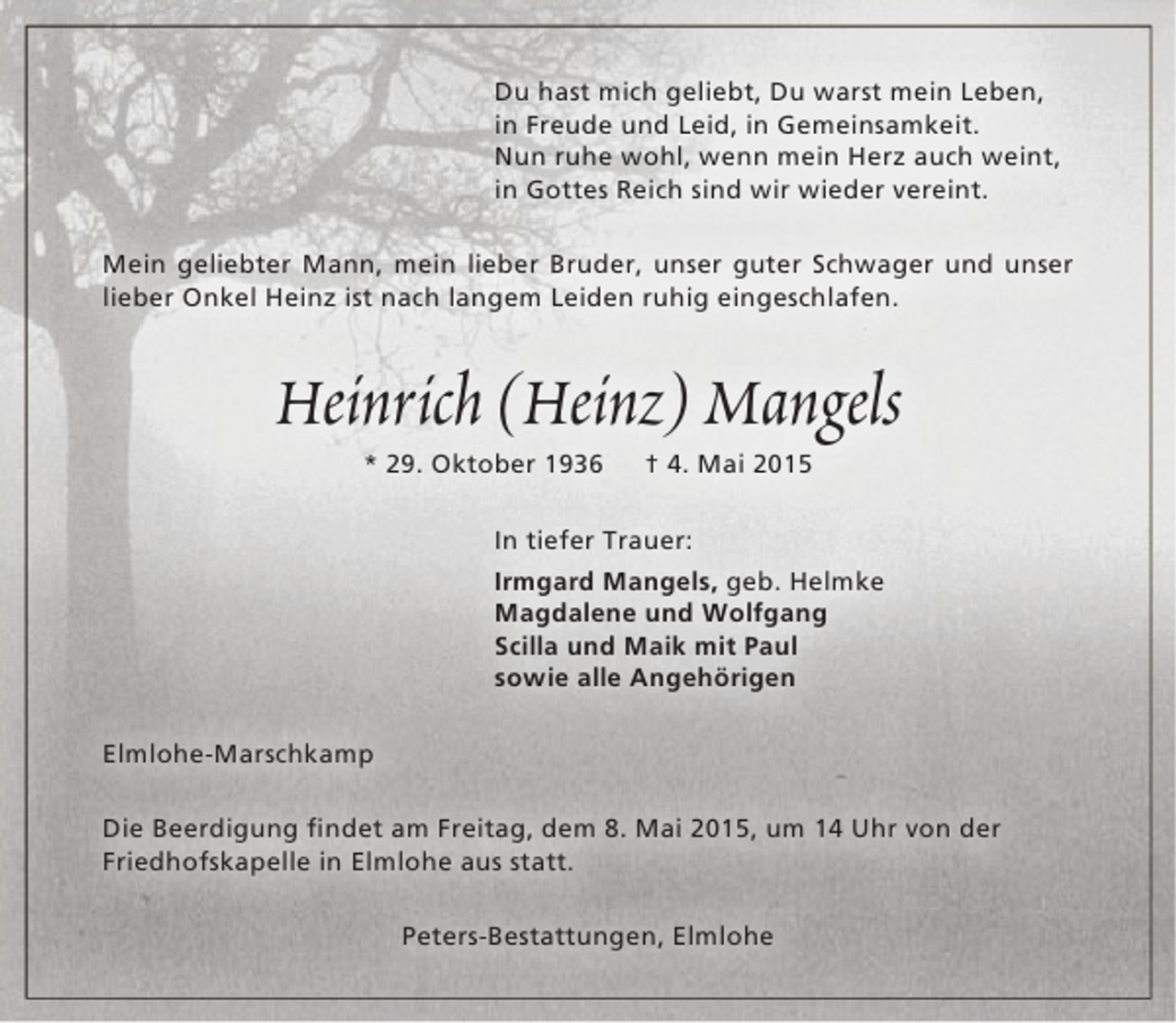<p>Du hast mich geliebt, Du warst mein Leben,<br />in Freude und Leid, in Gemeinsamkeit.<br />Nun ruhe wohl, wenn mein Herz auch weint,<br />in Gottes Reich sind wir wieder vereint.<br />Mein geliebter Mann, mein lieber Bruder, unser guter Schwager und unser<br />lieber Onkel Heinz ist nach langem Leiden ruhig eingeschlafen.</p><p>Heinrich (Heinz) Mangels<br />* 29. Oktober 1936</p><p>† 4. Mai 2015</p><p>In tiefer Trauer:<br />Irmgard Mangels, geb. Helmke<br />Magdalene und Wolfgang<br />Scilla und Maik mit Paul<br />sowie alle Angehörigen<br />Elmlohe-Marschkamp<br />Die Beerdigung findet am Freitag, dem 8. Mai 2015, um 14 Uhr von der<br />Friedhofskapelle in Elmlohe aus statt.<br />Peters-Bestattungen, Elmlohe</p>