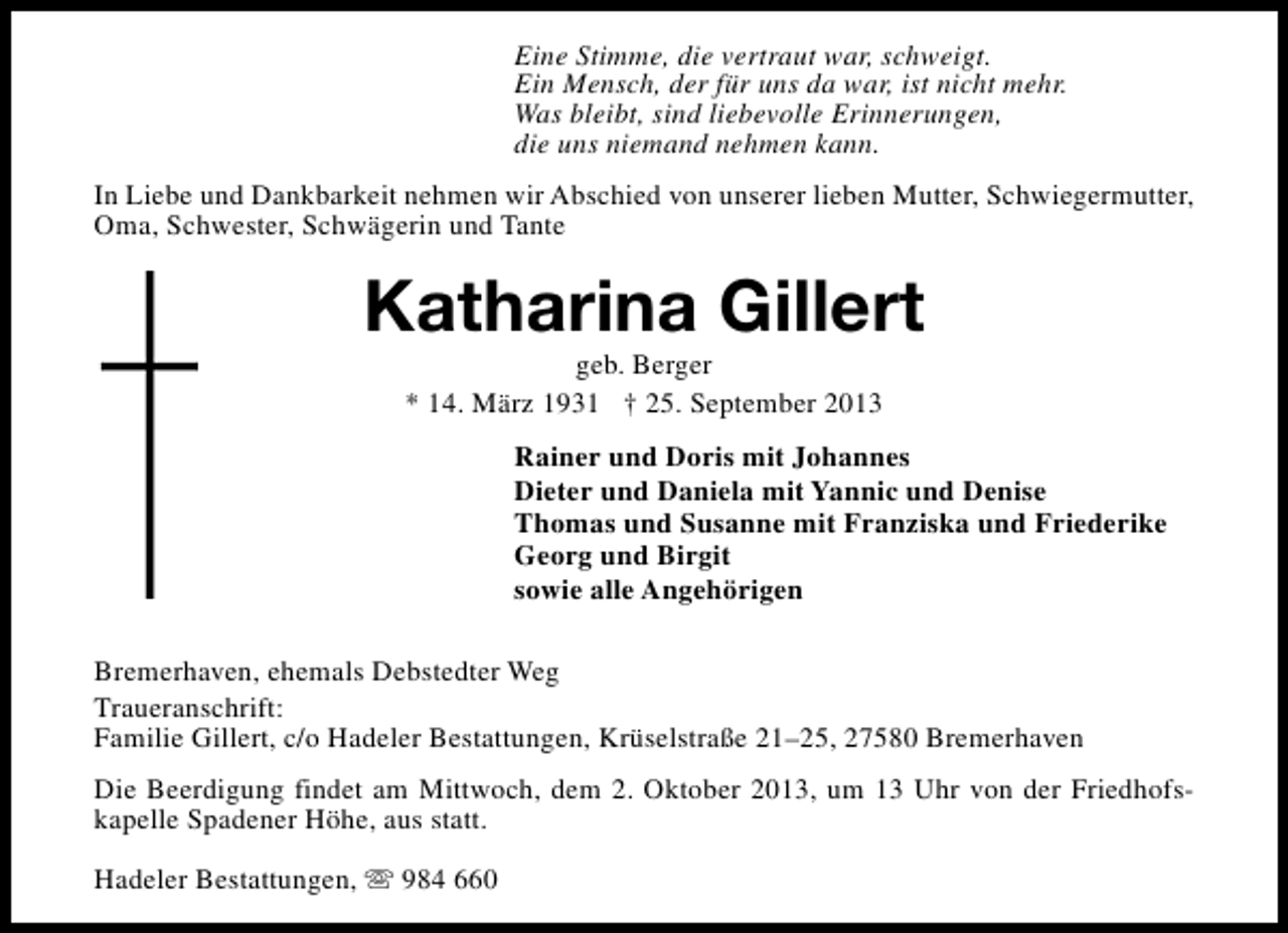 <p>Eine Stimme, die vertraut war, schweigt.<br />Ein Mensch, der für uns da war, ist nicht mehr.<br />Was bleibt, sind liebevolle Erinnerungen,<br />die uns niemand nehmen kann.<br />In Liebe und Dankbarkeit nehmen wir Abschied von unserer lieben Mutter, Schwiegermutter,<br />Oma, Schwester, Schwägerin und Tante</p><p>Katharina Gillert<br />geb. Berger<br />* 14. März 1931 † 25. September 2013</p><p>Rainer und Doris mit Johannes<br />Dieter und Daniela mit Yannic und Denise<br />Thomas und Susanne mit Franziska und Friederike<br />Georg und Birgit<br />sowie alle Angehörigen<br />Bremerhaven, ehemals Debstedter Weg<br />Traueranschrift:<br />Familie Gillert, c/o Hadeler Bestattungen, Krüselstraße 21–25, 27580 Bremerhaven<br />Die Beerdigung findet am Mittwoch, dem 2. Oktober 2013, um 13 Uhr von der Friedhofskapelle Spadener Höhe, aus statt.<br />Hadeler Bestattungen, s 984 660</p>
