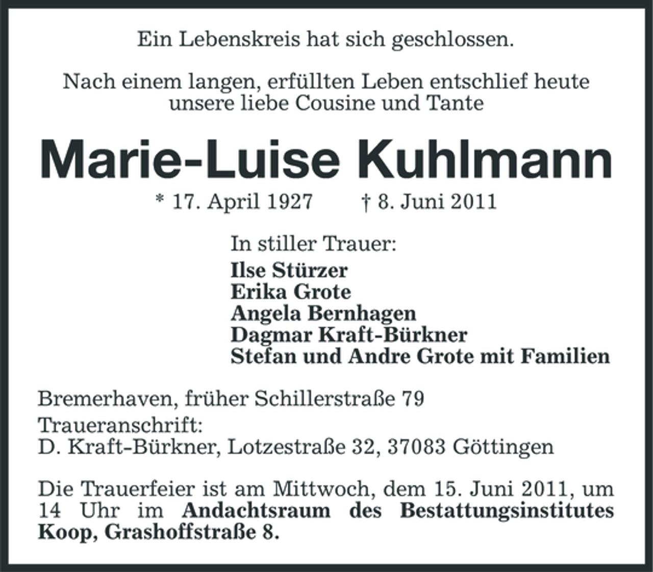 <p>Ein Lebenskreis hat sich geschlossen. Nach einem langen, erfüllten Leben entschlief heute unsere liebe Cousine und Tante</p><p>Marie-Luise Kuhlmann<br />* 17. April 1927 † 8. Juni 2011 In stiller Trauer: Ilse Stürzer Erika Grote Angela Bernhagen Dagmar Kraft-Bürkner Stefan und Andre Grote mit Familien Bremerhaven, früher Schillerstraße 79 Traueranschrift: D. Kraft-Bürkner, Lotzestraße 32, 37083 Göttingen Die Trauerfeier ist am Mittwoch, dem 15. Juni 2011, um 14 Uhr im Andachtsraum des Bestattungsinstitutes Koop, Grashoffstraße 8.</p>