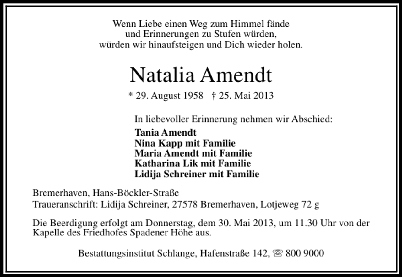 <p>Wenn Liebe einen Weg zum Himmel fände<br />und Erinnerungen zu Stufen würden,<br />würden wir hinaufsteigen und Dich wieder holen.</p><p>Natalia Amendt</p><p>* 29. August 1958 † 25. Mai 2013<br />In liebevoller Erinnerung nehmen wir Abschied:<br />Tania Amendt<br />Nina Kapp mit Familie<br />Maria Amendt mit Familie<br />Katharina Lik mit Familie<br />Lidija Schreiner mit Familie<br />Bremerhaven, Hans-Böckler-Straße<br />Traueranschrift: Lidija Schreiner, 27578 Bremerhaven, Lotjeweg 72 g<br />Die Beerdigung erfolgt am Donnerstag, dem 30. Mai 2013, um 11.30 Uhr von der<br />Kapelle des Friedhofes Spadener Höhe aus.<br />Bestattungsinstitut Schlange, Hafenstraße 142, s 800 9000</p>