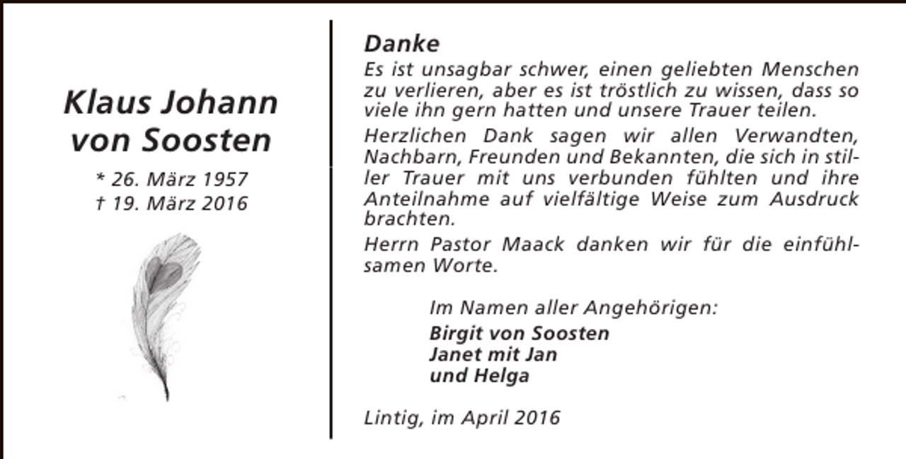 <p>Danke</p><p>Klaus Johann<br />von Soosten<br />* 26. März 1957<br />† 19. März 2016</p><p>Es ist unsagbar schwer, einen geliebten Menschen<br />zu verlieren, aber es ist tröstlich zu wissen, dass so<br />viele ihn gern hatten und unsere Trauer teilen.<br />Herzlichen Dank sagen wir allen Verwandten,<br />Nachbarn, Freunden und Bekannten, die sich in stiller Trauer mit uns verbunden fühlten und ihre<br />Anteilnahme auf vielfältige Weise zum Ausdruck<br />brachten.<br />Herrn Pastor Maack danken wir für die einfühlsamen Worte.<br />Im Namen aller Angehörigen:<br />Birgit von Soosten<br />Janet mit Jan<br />und Helga<br />Lintig, im April 2016</p>
