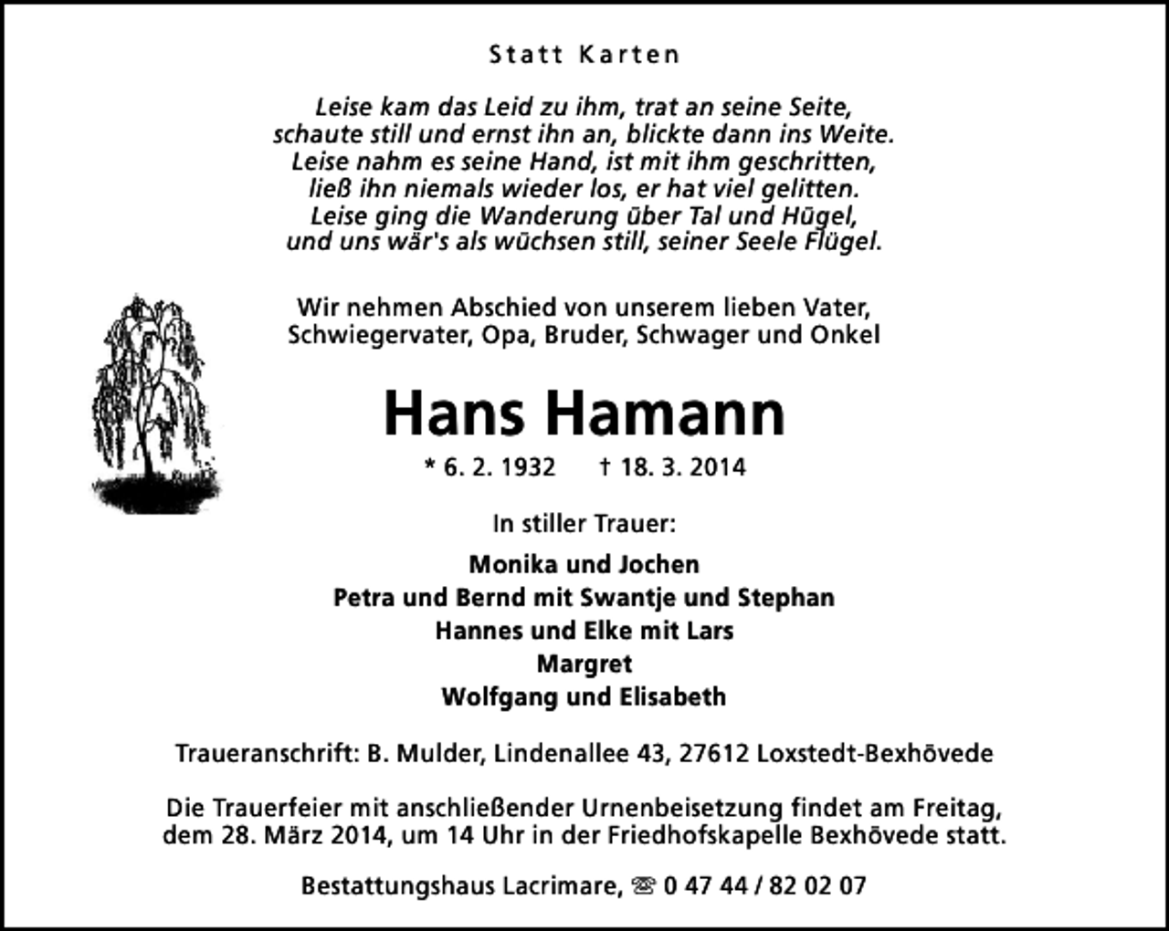 <p>Statt Karten<br />Leise kam das Leid zu ihm, trat an seine Seite,<br />schaute still und ernst ihn an, blickte dann ins Weite.<br />Leise nahm es seine Hand, ist mit ihm geschritten,<br />ließ ihn niemals wieder los, er hat viel gelitten.<br />Leise ging die Wanderung über Tal und Hügel,<br />und uns wär's als wüchsen still, seiner Seele Flügel.<br />Wir nehmen Abschied von unserem lieben Vater,<br />Schwiegervater, Opa, Bruder, Schwager und Onkel</p><p>Hans Hamann<br />* 6. 2. 1932</p><p>† 18. 3. 2014</p><p>In stiller Trauer:<br />Monika und Jochen<br />Petra und Bernd mit Swantje und Stephan<br />Hannes und Elke mit Lars<br />Margret<br />Wolfgang und Elisabeth<br />Traueranschrift: B. Mulder, Lindenallee 43, 27612 Loxstedt-Bexhövede<br />Die Trauerfeier mit anschließender Urnenbeisetzung findet am Freitag,<br />dem 28. März 2014, um 14 Uhr in der Friedhofskapelle Bexhövede statt.<br />Bestattungshaus Lacrimare, s 0 47 44 / 82 02 07</p>