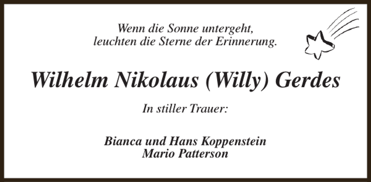 <p>Wenn die Sonne untergeht,<br />leuchten die Sterne der Erinnerung.</p><p>Wilhelm Nikolaus (Willy) Gerdes<br />In stiller Trauer:<br />Bianca und Hans Koppenstein<br />Mario Patterson</p>