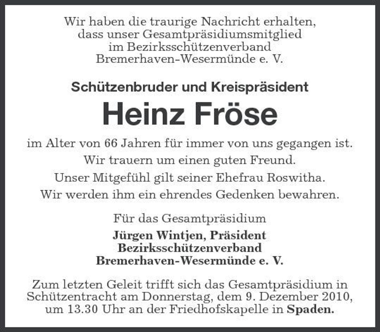 <p>Wir haben die traurige Nachricht erhalten, dass unser Gesamtpräsidiumsmitglied im Bezirksschützenverband Bremerhaven-Wesermünde e. V.</p><p>Schützenbruder und Kreispräsident</p><p>Heinz Fröse<br />im Alter von 66 Jahren für immer von uns gegangen ist. Wir trauern um einen guten Freund. Unser Mitgefühl gilt seiner Ehefrau Roswitha. Wir werden ihm ein ehrendes Gedenken bewahren. Für das Gesamtpräsidium Jürgen Wintjen, Präsident Bezirksschützenverband Bremerhaven-Wesermünde e. V. Zum letzten Geleit trifft sich das Gesamtpräsidium in Schützentracht am Donnerstag, dem 9. Dezember 2010, um 13.30 Uhr an der Friedhofskapelle in Spaden.</p>