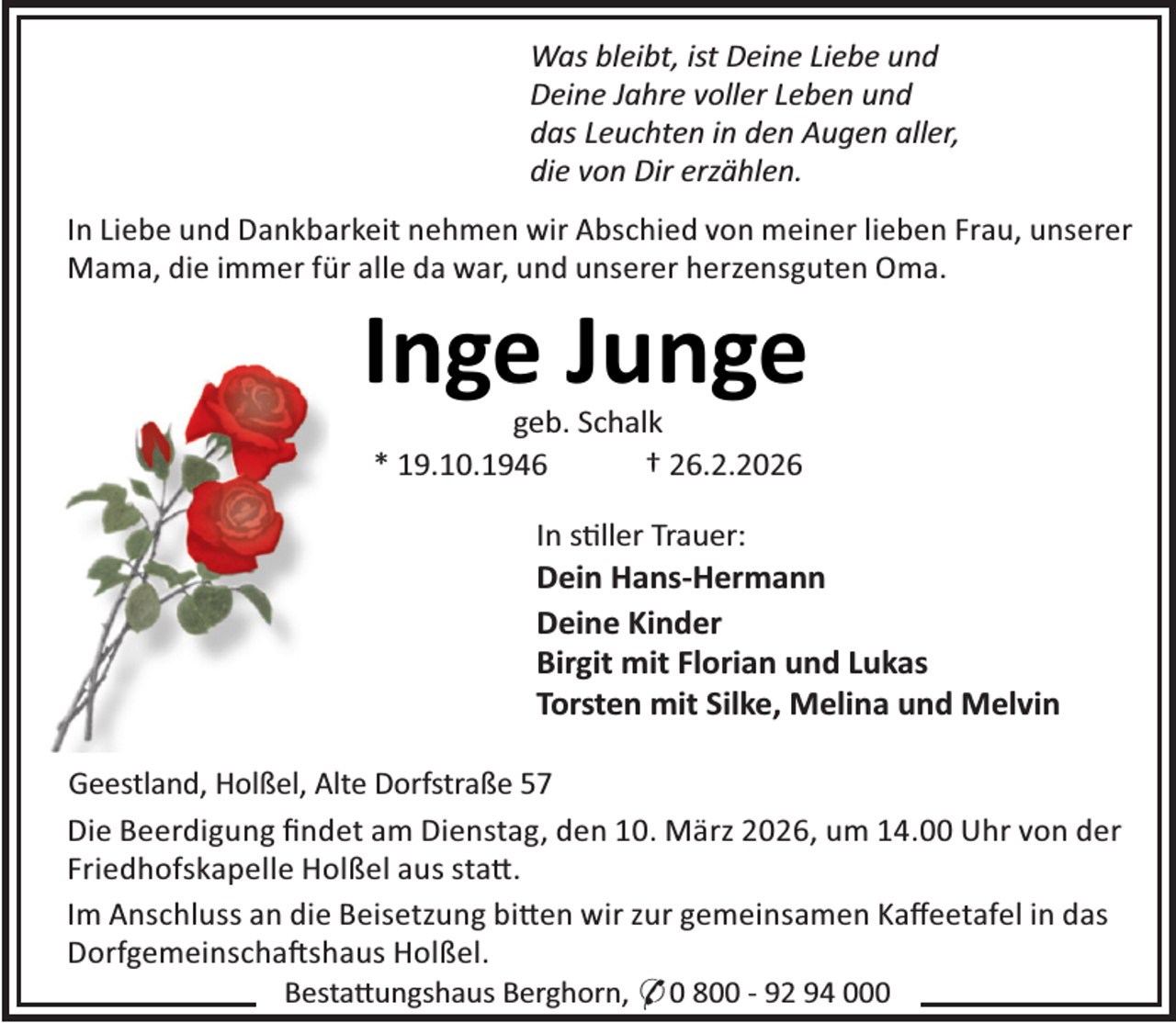 <p>Was bleibt, ist Deine Liebe und<br />Deine Jahre voller Leben und<br />das Leuchten in den Augen aller,<br />die von Dir erzählen.<br />In Liebe und Dankbarkeit nehmen wir Abschied von meiner lieben Frau, unserer<br />Mama, die immer für alle da war, und unserer herzensguten Oma.</p><p>Inge Junge<br />geb. Schalk<br />* 19.10.1946<br />† 26.2.2026</p><p>In s ller Trauer:<br />Dein Hans-Hermann<br />Deine Kinder<br />Birgit mit Florian und Lukas<br />Torsten mit Silke, Melina und Melvin<br />Geestland, Holßel, Alte Dorfstraße 57<br />Die Beerdigung ﬁndet am Dienstag, den 10. März 2026, um 14.00 Uhr von der<br />Friedhofskapelle Holßel aus sta .<br />Im Anschluss an die Beisetzung bi en wir zur gemeinsamen Kaﬀeetafel in das<br />Dorfgemeinscha shaus Holßel.<br />Besta ungshaus Berghorn, * 0 800 - 92 94 000</p>