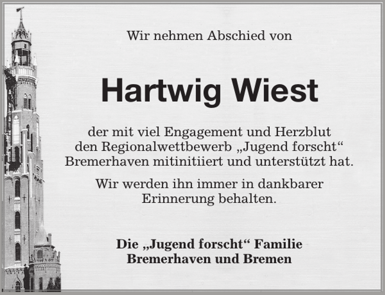 <p>Wir nehmen Abschied von</p><p>Hartwig Wiest<br />der mit viel Engagement und Herzblut<br />den Regionalwettbewerb „Jugend forscht“<br />Bremerhaven mitinitiiert und unterstützt hat.<br />Wir werden ihn immer in dankbarer<br />Erinnerung behalten.<br />Die „Jugend forscht“ Familie<br />Bremerhaven und Bremen</p>