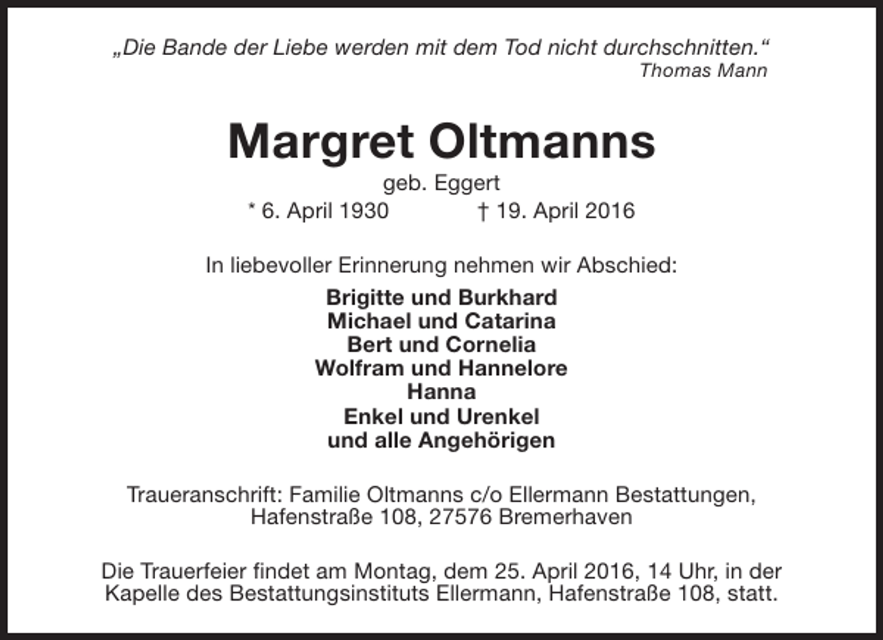 <p>„Die Bande der Liebe werden mit dem Tod nicht durchschnitten.“<br />Thomas Mann</p><p>Margret Oltmanns<br />geb. Eggert<br />* 6. April 1930<br />† 19. April 2016</p><p>In liebevoller Erinnerung nehmen wir Abschied:<br />Brigitte und Burkhard<br />Michael und Catarina<br />Bert und Cornelia<br />Wolfram und Hannelore<br />Hanna<br />Enkel und Urenkel<br />und alle Angehörigen<br />Traueranschrift: Familie Oltmanns c/o Ellermann Bestattungen,<br />Hafenstraße 108, 27576 Bremerhaven<br />Die Trauerfeier findet am Montag, dem 25. April 2016, 14 Uhr, in der<br />Kapelle des Bestattungsinstituts Ellermann, Hafenstraße 108, statt.</p>