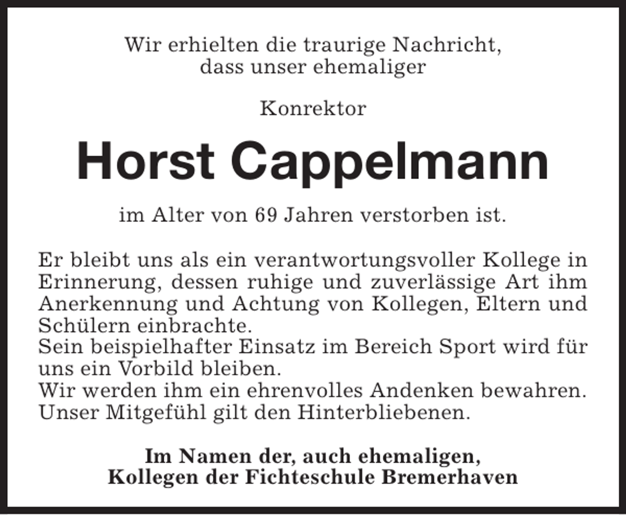 <p>Wir erhielten die traurige Nachricht,<br />dass unser ehemaliger<br />Konrektor</p><p>Horst Cappelmann<br />im Alter von 69 Jahren verstorben ist.<br />Er bleibt uns als ein verantwortungsvoller Kollege in<br />Erinnerung, dessen ruhige und zuverlässige Art ihm<br />Anerkennung und Achtung von Kollegen, Eltern und<br />Schülern einbrachte.<br />Sein beispielhafter Einsatz im Bereich Sport wird für<br />uns ein Vorbild bleiben.<br />Wir werden ihm ein ehrenvolles Andenken bewahren.<br />Unser Mitgefühl gilt den Hinterbliebenen.<br />Im Namen der, auch ehemaligen,<br />Kollegen der Fichteschule Bremerhaven</p>