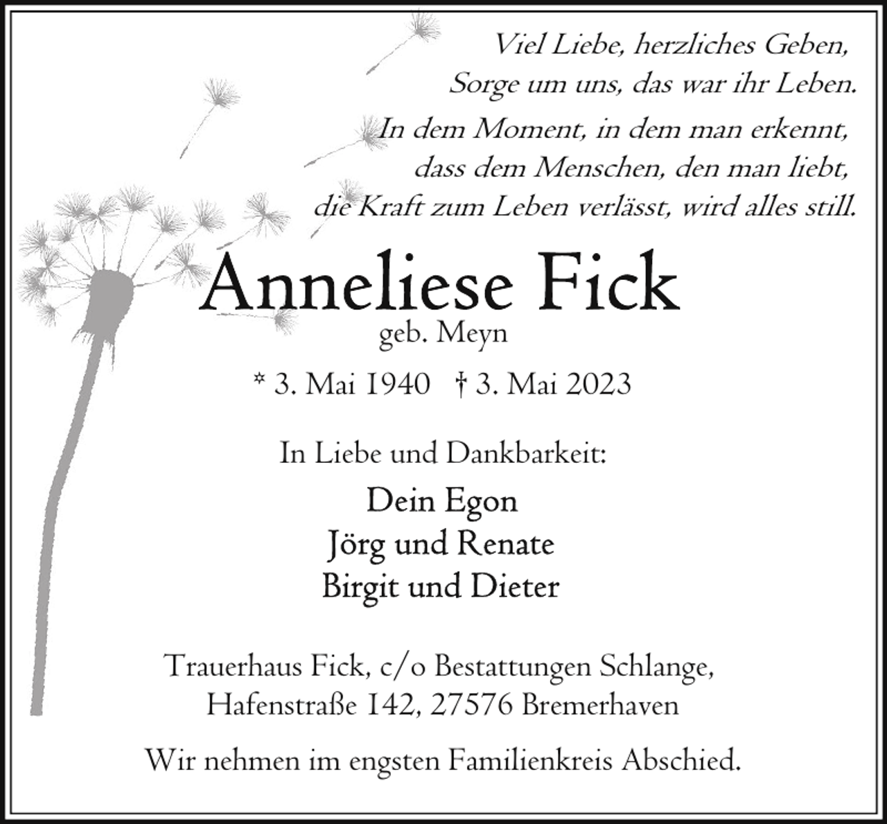 <p>Viel Liebe, herzliches Geben,<br />Sorge um uns, das war ihr Leben.<br />In dem Moment, in dem man erkennt,<br />dass dem Menschen, den man liebt,<br />die Kraft zum Leben verlässt, wird alles still.</p><p>geb. Meyn<br />* 3. Mai 1940 † 3. Mai 2023<br />In Liebe und Dankbarkeit:</p><p>Trauerhaus Fick, c/o Bestattungen Schlange,<br />Hafenstraße 142, 27576 Bremerhaven<br />Wir nehmen im engsten Familienkreis Abschied.</p>