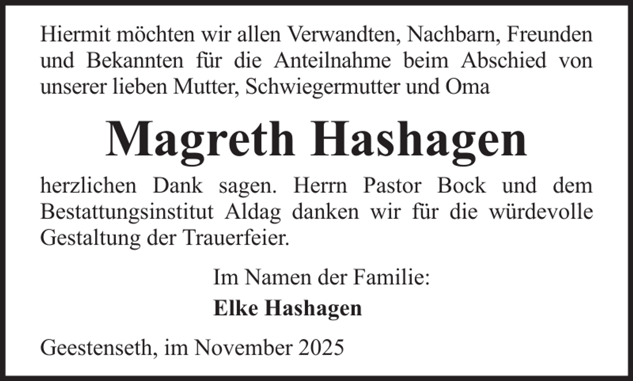 <p>Hiermit möchten wir allen Verwandten, Nachbarn, Freunden<br />und Bekannten für die Anteilnahme beim Abschied von<br />unserer lieben Mutter, Schwiegermutter und Oma</p><p>Magreth Hashagen<br />herzlichen Dank sagen. Herrn Pastor Bock und dem<br />Bestattungsinstitut Aldag danken wir für die würdevolle<br />Gestaltung der Trauerfeier.<br />Im Namen der Familie:<br />Elke Hashagen<br />Geestenseth, im November 2025</p>