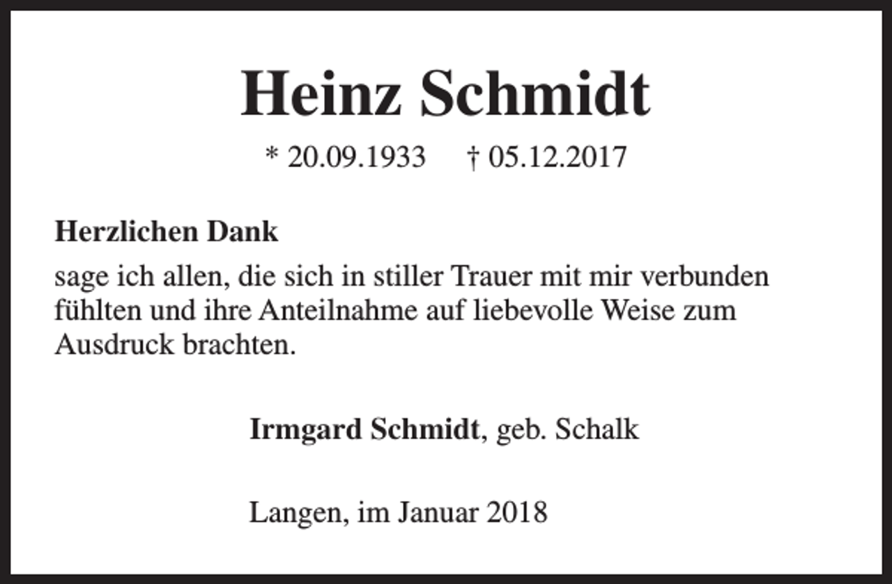 <p>Heinz Schmidt<br />* 20.09.1933</p><p>† 05.12.2017</p><p>Herzlichen Dank<br />sage ich allen, die sich in stiller Trauer mit mir verbunden<br />fühlten und ihre Anteilnahme auf liebevolle Weise zum<br />Ausdruck brachten.<br />Irmgard Schmidt, geb. Schalk<br />Langen, im Januar 2018</p>