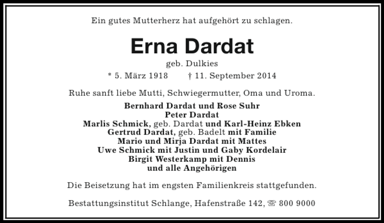 <p>Ein gutes Mutterherz hat aufgehört zu schlagen.</p><p>Erna Dardat</p><p>geb. Dulkies<br />* 5. März 1918<br />† 11. September 2014<br />Ruhe sanft liebe Mutti, Schwiegermutter, Oma und Uroma.<br />Bernhard Dardat und Rose Suhr<br />Peter Dardat<br />Marlis Schmick, geb. Dardat und Karl-Heinz Ebken<br />Gertrud Dardat, geb. Badelt mit Familie<br />Mario und Mirja Dardat mit Mattes<br />Uwe Schmick mit Justin und Gaby Kordelair<br />Birgit Westerkamp mit Dennis<br />und alle Angehörigen<br />Die Beisetzung hat im engsten Familienkreis stattgefunden.<br />Bestattungsinstitut Schlange, Hafenstraße 142, s 800 9000</p>