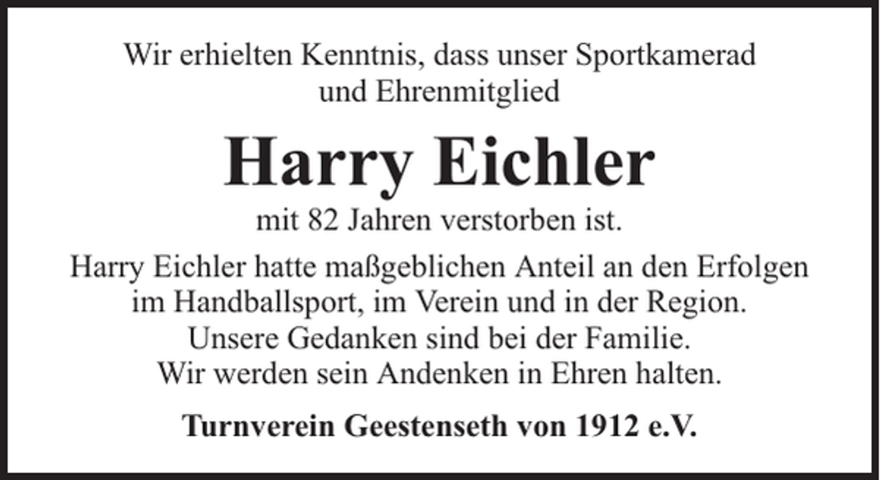 <p>Wir erhielten Kenntnis, dass unser Sportkamerad<br />und Ehrenmitglied</p><p>Harry Eichler</p><p>mit 82 Jahren verstorben ist.<br />Harry Eichler hatte maßgeblichen Anteil an den Erfolgen<br />im Handballsport, im Verein und in der Region.<br />Unsere Gedanken sind bei der Familie.<br />Wir werden sein Andenken in Ehren halten.<br />Turnverein Geestenseth von 1912 e.V.</p>
