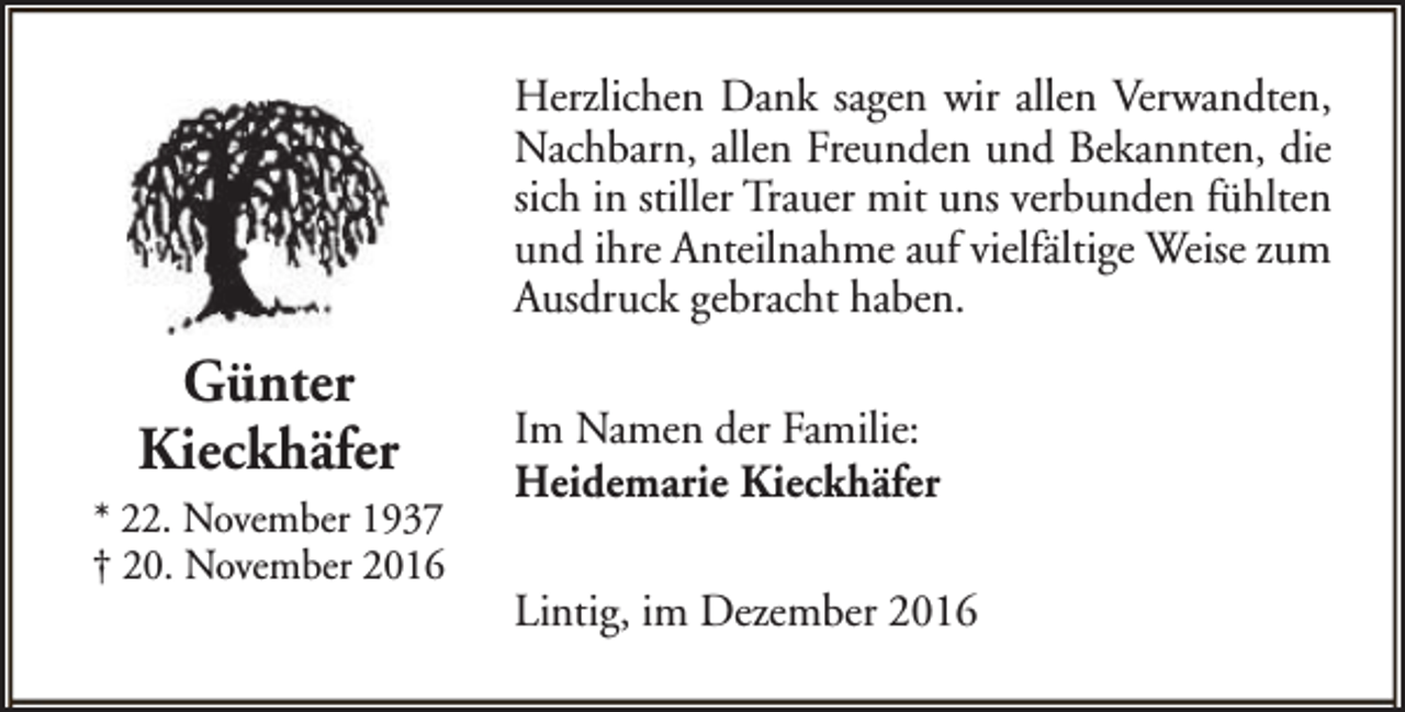 <p>Herzlichen Dank sagen wir allen Verwandten,<br />Nachbarn, allen Freunden und Bekannten, die<br />sich in stiller Trauer mit uns verbunden fühlten<br />und ihre Anteilnahme auf vielfältige Weise zum<br />Ausdruck gebracht haben.</p><p>Günter<br />Kieckhäfer<br />* 22. November 1937<br />† 20. November 2016</p><p>Im Namen der Familie:<br />Heidemarie Kieckhäfer<br />Lintig, im Dezember 2016</p>