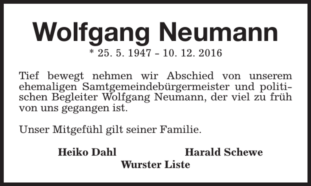 <p>Wolfgang Neumann<br />* 25. 5. 1947 - 10. 12. 2016</p><p>Tief bewegt nehmen wir Abschied von unserem<br />ehemaligen Samtgemeindebürgermeister und politischen Begleiter Wolfgang Neumann, der viel zu früh<br />von uns gegangen ist.<br />Unser Mitgefühl gilt seiner Familie.<br />Heiko Dahl</p><p>Harald Schewe<br />Wurster Liste</p>