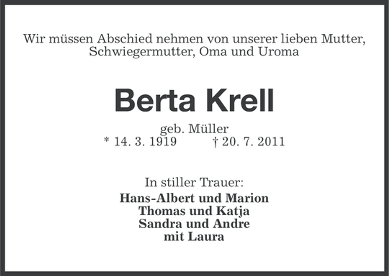 <p>Wir müssen Abschied nehmen von unserer lieben Mutter,<br />Schwiegermutter, Oma und Uroma</p><p>Berta Krell<br />geb. Müller<br />* 14. 3. 1919<br />† 20. 7. 2011<br />In stiller Trauer:<br />Hans-Albert und Marion<br />Thomas und Katja<br />Sandra und Andre<br />mit Laura</p>