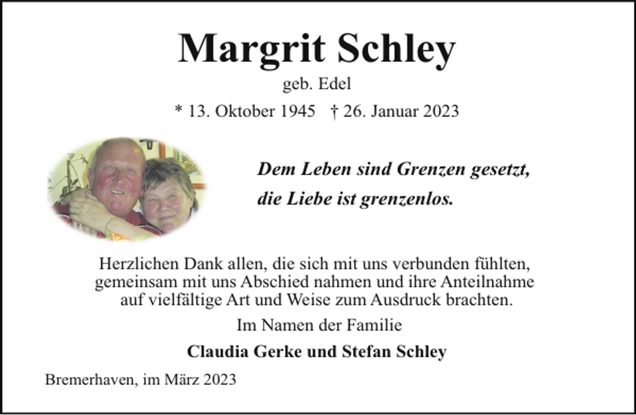 <p>Margrit Schley<br />geb. Edel</p><p>* 13. Oktober 1945 † 26. Januar 2023</p><p>Dem Leben sind Grenzen gesetzt,<br />die Liebe ist grenzenlos.<br />Herzlichen Dank allen, die sich mit uns verbunden fühlten,<br />gemeinsam mit uns Abschied nahmen und ihre Anteilnahme<br />auf vielfältige Art und Weise zum Ausdruck brachten.<br />Im Namen der Familie<br />Claudia Gerke und Stefan Schley<br />Bremerhaven, im März 2023</p>