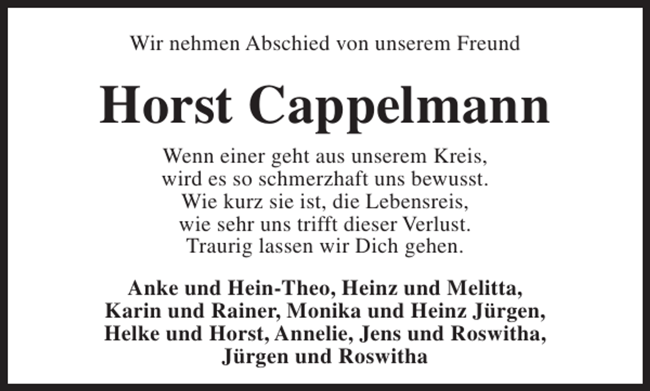 <p>Wir nehmen Abschied von unserem Freund</p><p>Horst Cappelmann<br />Wenn einer geht aus unserem Kreis,<br />wird es so schmerzhaft uns bewusst.<br />Wie kurz sie ist, die Lebensreis,<br />wie sehr uns trifft dieser Verlust.<br />Traurig lassen wir Dich gehen.</p><p>Anke und Hein-Theo, Heinz und Melitta,<br />Karin und Rainer, Monika und Heinz Jürgen,<br />Helke und Horst, Annelie, Jens und Roswitha,<br />Jürgen und Roswitha</p>