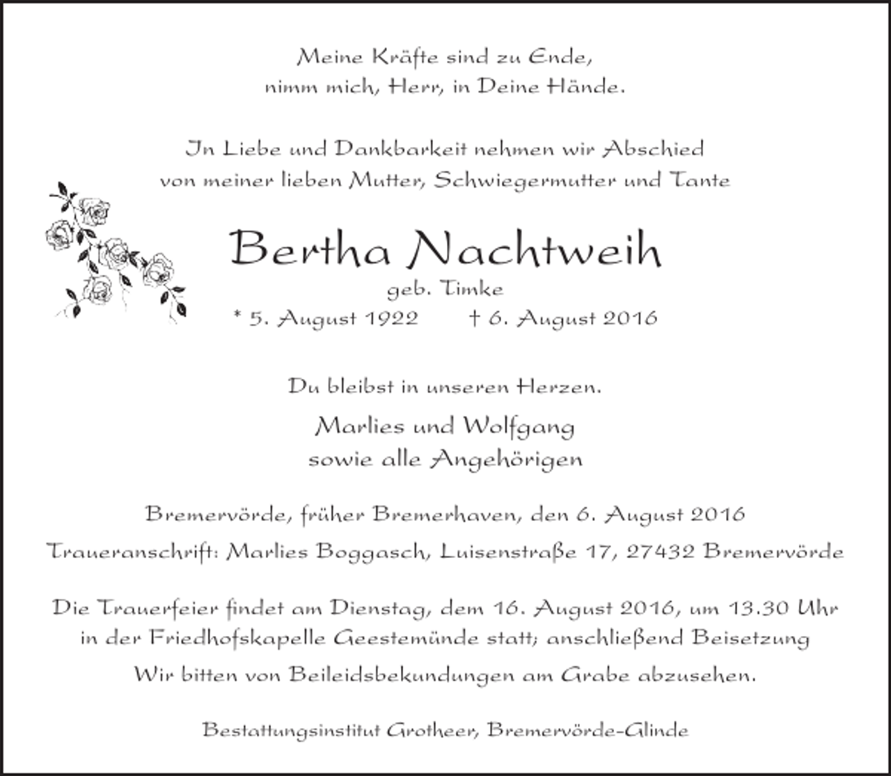 <p>Meine Kräfte sind zu Ende,<br />nimm mich, Herr, in Deine Hände.<br />In Liebe und Dankbarkeit nehmen wir Abschied<br />von meiner lieben Mutter, Schwiegermutter und Tante</p><p>Bertha Nachtweih<br />geb. Timke<br />* 5. August 1922<br />† 6. August 2016<br />Du bleibst in unseren Herzen.</p><p>Marlies und Wolfgang<br />sowie alle Angehörigen<br />Bremervörde, früher Bremerhaven, den 6. August 2016<br />Traueranschrift: Marlies Boggasch, Luisenstraße 17, 27432 Bremervörde<br />Die Trauerfeier findet am Dienstag, dem 16. August 2016, um 13.30 Uhr<br />in der Friedhofskapelle Geestemünde statt; anschließend Beisetzung<br />Wir bitten von Beileidsbekundungen am Grabe abzusehen.<br />Bestattungsinstitut Grotheer, Bremervörde-Glinde</p>