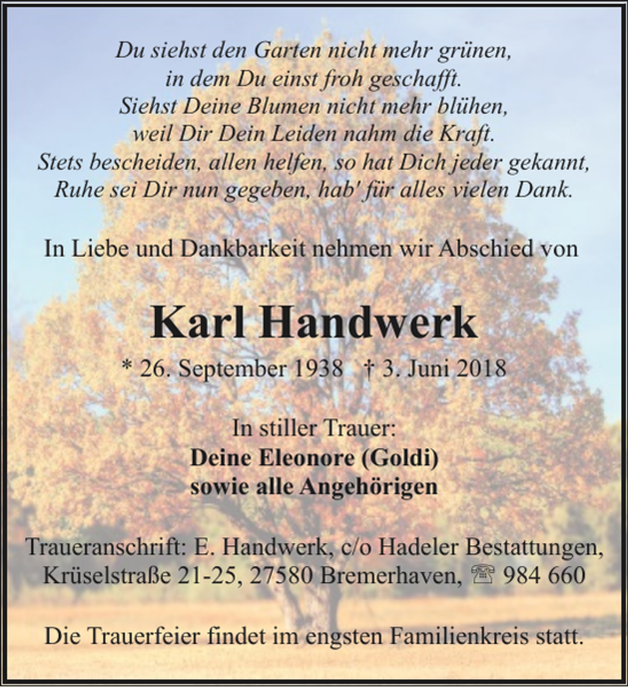 <p>Du siehst den Garten nicht mehr grünen,<br />in dem Du einst froh geschafft.<br />Siehst Deine Blumen nicht mehr blühen,<br />weil Dir Dein Leiden nahm die Kraft.<br />Stets bescheiden, allen helfen, so hat Dich jeder gekannt,<br />Ruhe sei Dir nun gegeben, hab' für alles vielen Dank.</p><p>In Liebe und Dankbarkeit nehmen wir Abschied von</p><p>Karl Handwerk</p><p>* 26. September 1938 † 3. Juni 2018<br />In stiller Trauer:<br />Deine Eleonore (Goldi)<br />sowie alle Angehörigen<br />Traueranschrift: E. Handwerk, c/o Hadeler Bestattungen,<br />Krüselstraße 21-25, 27580 Bremerhaven, ' 984 660<br />Die Trauerfeier findet im engsten Familienkreis statt.</p>