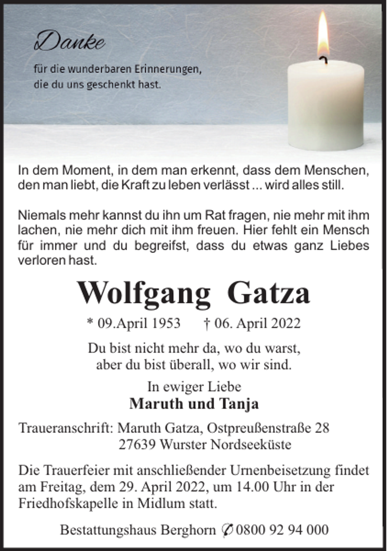 <p>In dem Moment, in dem man erkennt, dass dem Menschen,<br />den man liebt, die Kraft zu leben verlässt ... wird alles still.<br />Niemals mehr kannst du ihn um Rat fragen, nie mehr mit ihm<br />lachen, nie mehr dich mit ihm freuen. Hier fehlt ein Mensch<br />für immer und du begreifst, dass du etwas ganz Liebes<br />verloren hast.</p><p>Wolfgang Gatza<br />* 09.April 1953</p><p>† 06. April 2022</p><p>Du bist nicht mehr da, wo du warst,<br />aber du bist überall, wo wir sind.<br />In ewiger Liebe</p><p>Maruth und Tanja<br />Traueranschrift: Maruth Gatza, Ostpreußenstraße 28<br />27639 Wurster Nordseeküste<br />Die Trauerfeier mit anschließender Urnenbeisetzung findet<br />am Freitag, dem 29. April 2022, um 14.00 Uhr in der<br />Friedhofskapelle in Midlum statt.<br />Bestattungshaus Berghorn * 0800 92 94 000</p>