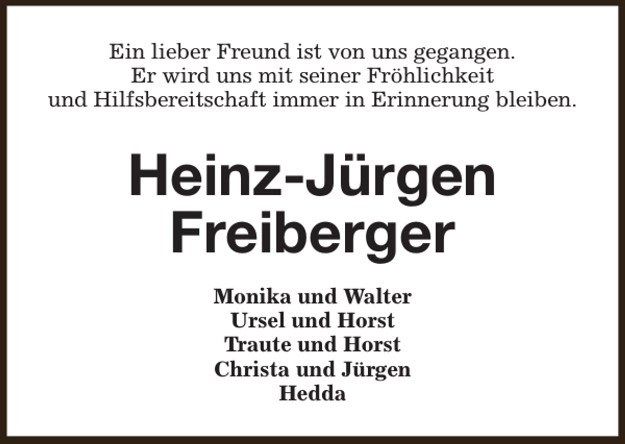 <p>Ein lieber Freund ist von uns gegangen.<br />Er wird uns mit seiner Fröhlichkeit<br />und Hilfsbereitschaft immer in Erinnerung bleiben.</p><p>Heinz-Jürgen<br />Freiberger<br />Monika und Walter<br />Ursel und Horst<br />Traute und Horst<br />Christa und Jürgen<br />Hedda</p>