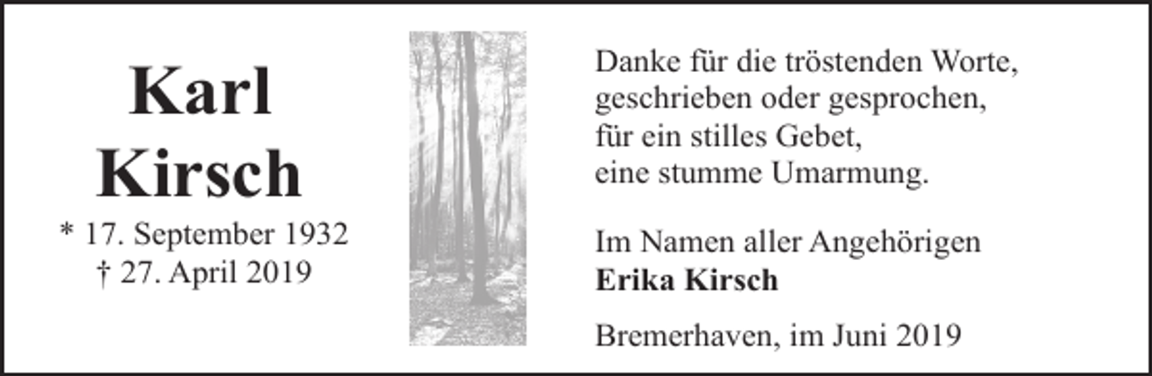 <p>Karl<br />Kirsch</p><p>* 17. September 1932<br />† 27. April 2019</p><p>Danke für die tröstenden Worte,<br />geschrieben oder gesprochen,<br />für ein stilles Gebet,<br />eine stumme Umarmung.</p><p>Im Namen aller Angehörigen<br />Erika Kirsch<br />Bremerhaven, im Juni 2019</p>