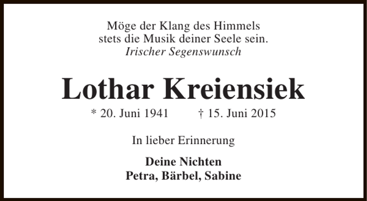 <p>Möge der Klang des Himmels<br />stets die Musik deiner Seele sein.<br />Irischer Segenswunsch</p><p>Lothar Kreiensiek<br />* 20. Juni 1941</p><p>† 15. Juni 2015</p><p>In lieber Erinnerung<br />Deine Nichten<br />Petra, Bärbel, Sabine</p>