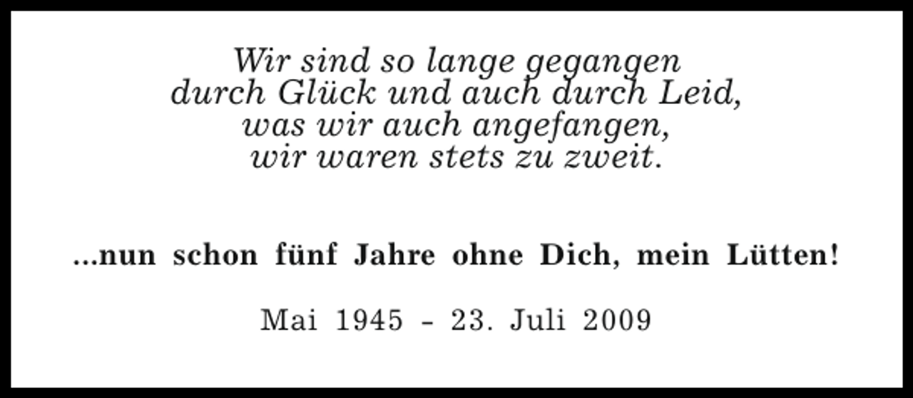 <p>Wir sind so lange gegangen<br />durch Glück und auch durch Leid,<br />was wir auch angefangen,<br />wir waren stets zu zweit.<br />...nun schon fünf Jahre ohne Dich, mein Lütten!<br />Mai 1945 - 23. Juli 2009</p>