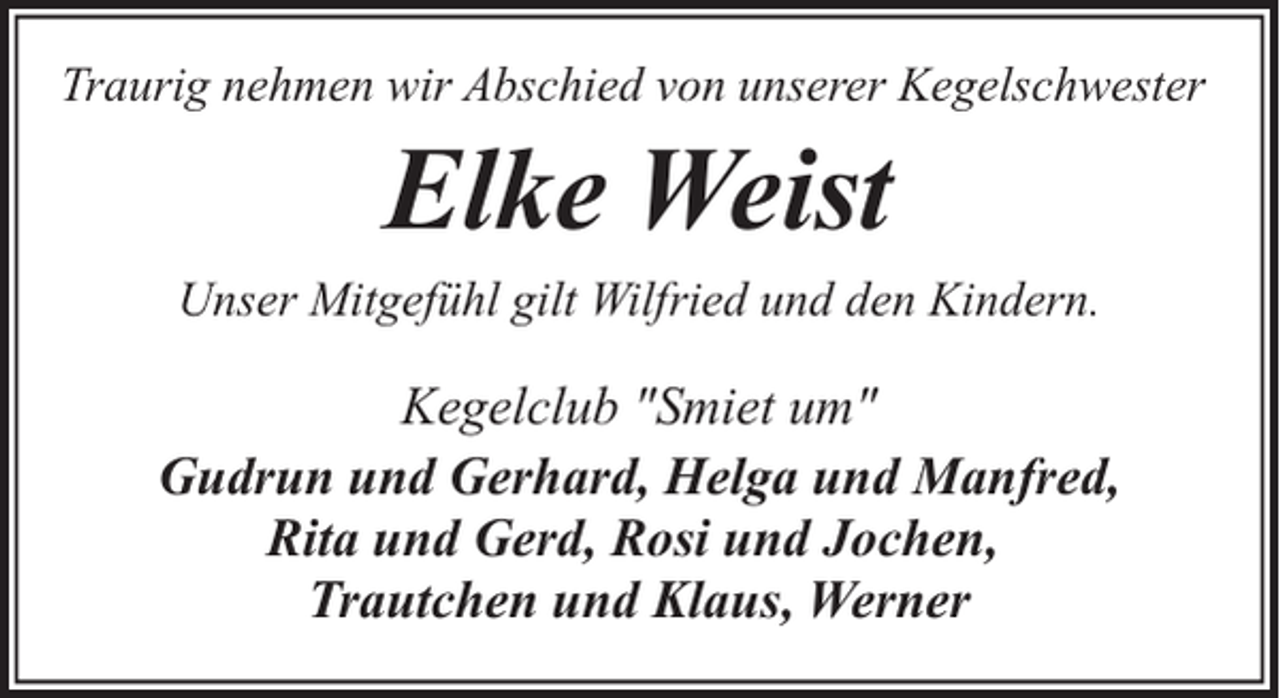<p>Traurig nehmen wir Abschied von unserer Kegelschwester</p><p>Elke Weist</p><p>Unser Mitgefühl gilt Wilfried und den Kindern.</p><p>Kegelclub "Smiet um"<br />Gudrun und Gerhard, Helga und Manfred,<br />Rita und Gerd, Rosi und Jochen,<br />Trautchen und Klaus, Werner</p>