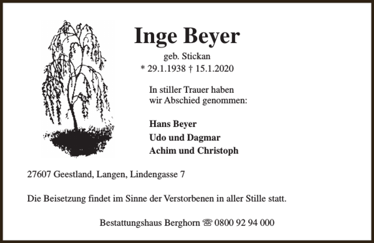 <p>Inge Beyer<br />geb. Stickan<br />* 29.1.1938 † 15.1.2020</p><p>In stiller Trauer haben<br />wir Abschied genommen:<br />Hans Beyer<br />Udo und Dagmar<br />Achim und Christoph<br />27607 Geestland, Langen, Lindengasse 7<br />Die Beisetzung findet im Sinne der Verstorbenen in aller Stille statt.<br />Bestattungshaus Berghorn s 0800 92 94 000</p>