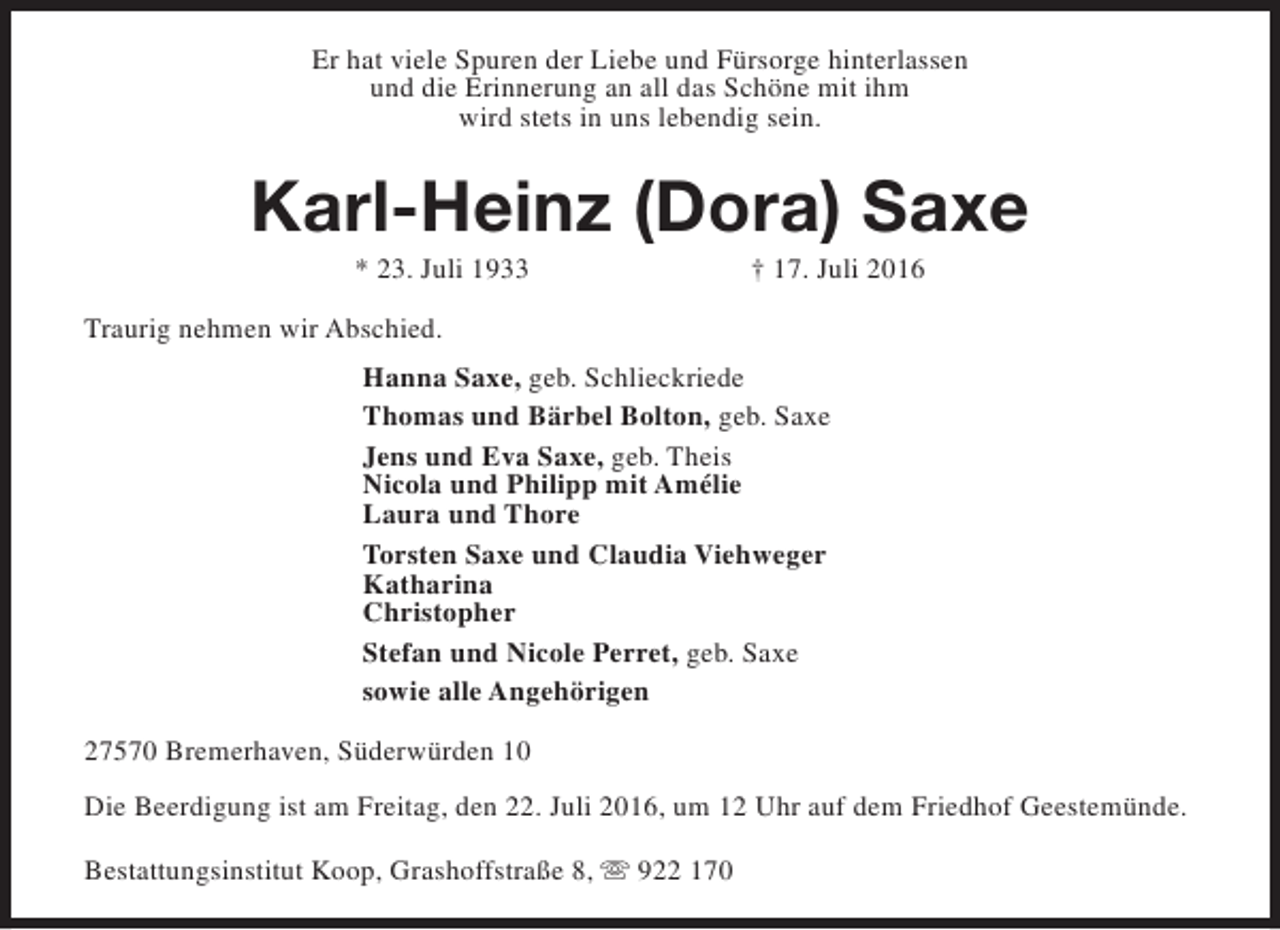 <p>Er hat viele Spuren der Liebe und Fürsorge hinterlassen<br />und die Erinnerung an all das Schöne mit ihm<br />wird stets in uns lebendig sein.</p><p>Karl-Heinz (Dora) Saxe<br />* 23. Juli 1933</p><p>† 17. Juli 2016</p><p>Traurig nehmen wir Abschied.<br />Hanna Saxe, geb. Schlieckriede<br />Thomas und Bärbel Bolton, geb. Saxe<br />Jens und Eva Saxe, geb. Theis<br />Nicola und Philipp mit Amélie<br />Laura und Thore<br />Torsten Saxe und Claudia Viehweger<br />Katharina<br />Christopher<br />Stefan und Nicole Perret, geb. Saxe<br />sowie alle Angehörigen<br />27570 Bremerhaven, Süderwürden 10<br />Die Beerdigung ist am Freitag, den 22. Juli 2016, um 12 Uhr auf dem Friedhof Geestemünde.<br />Bestattungsinstitut Koop, Grashoffstraße 8, s 922 170</p>