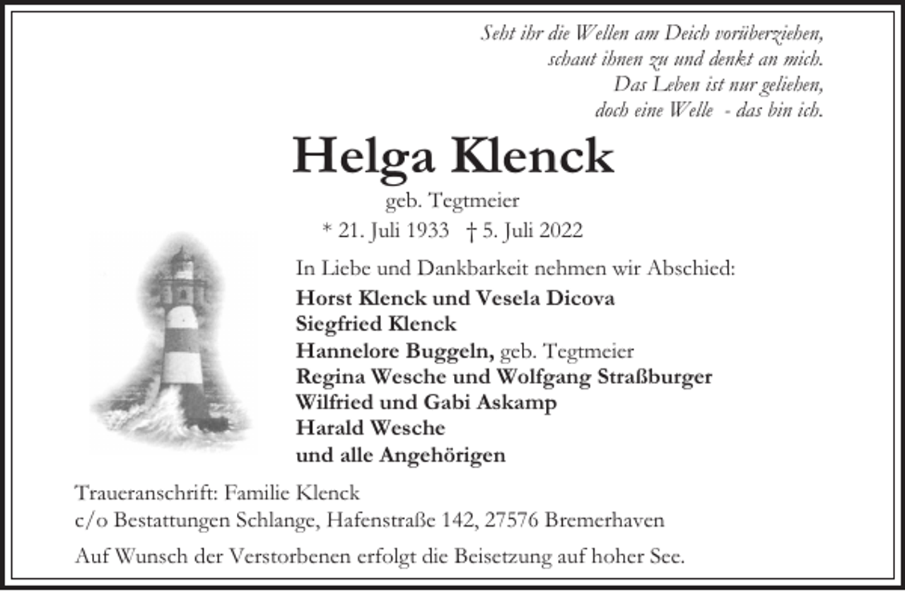 <p>Seht ihr die Wellen am Deich vorüberziehen,<br />schaut ihnen zu und denkt an mich.<br />Das Leben ist nur geliehen,<br />doch eine Welle - das bin ich.</p><p>Helga Klenck<br />geb. Tegtmeier<br />* 21. Juli 1933 † 5. Juli 2022</p><p>In Liebe und Dankbarkeit nehmen wir Abschied:<br />Horst Klenck und Vesela Dicova<br />Siegfried Klenck<br />Hannelore Buggeln, geb. Tegtmeier<br />Regina Wesche und Wolfgang Straßburger<br />Wilfried und Gabi Askamp<br />Harald Wesche<br />und alle Angehörigen<br />Traueranschrift: Familie Klenck<br />c/o Bestattungen Schlange, Hafenstraße 142, 27576 Bremerhaven<br />Auf Wunsch der Verstorbenen erfolgt die Beisetzung auf hoher See.</p>