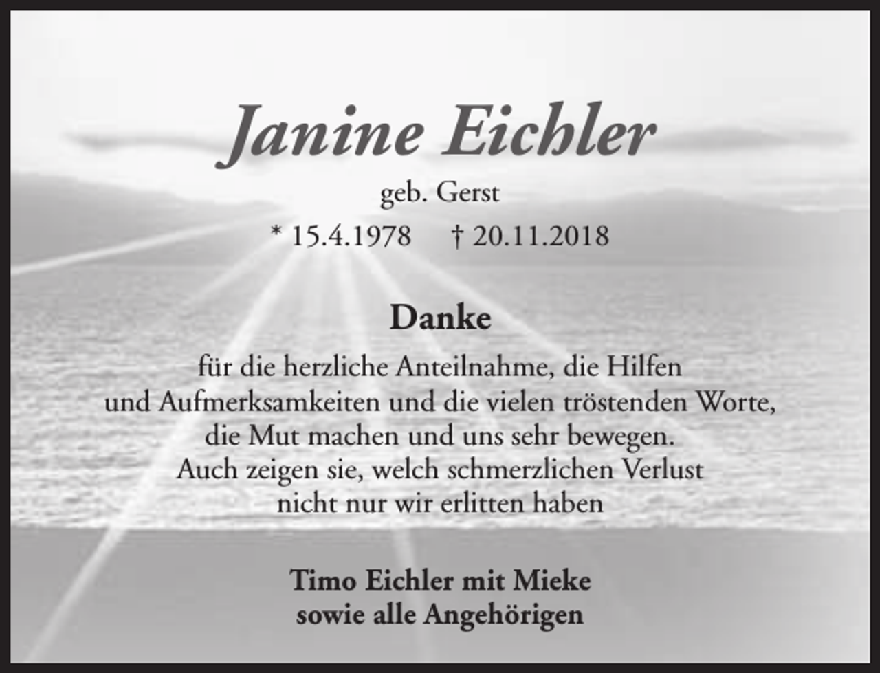 <p>Janine Eichler<br />geb. Gerst<br />* 15.4.1978 † 20.11.2018</p><p>Danke<br />für die herzliche Anteilnahme, die Hilfen<br />und Aufmerksamkeiten und die vielen tröstenden Worte,<br />die Mut machen und uns sehr bewegen.<br />Auch zeigen sie, welch schmerzlichen Verlust<br />nicht nur wir erlitten haben<br />Timo Eichler mit Mieke<br />sowie alle Angehörigen</p>