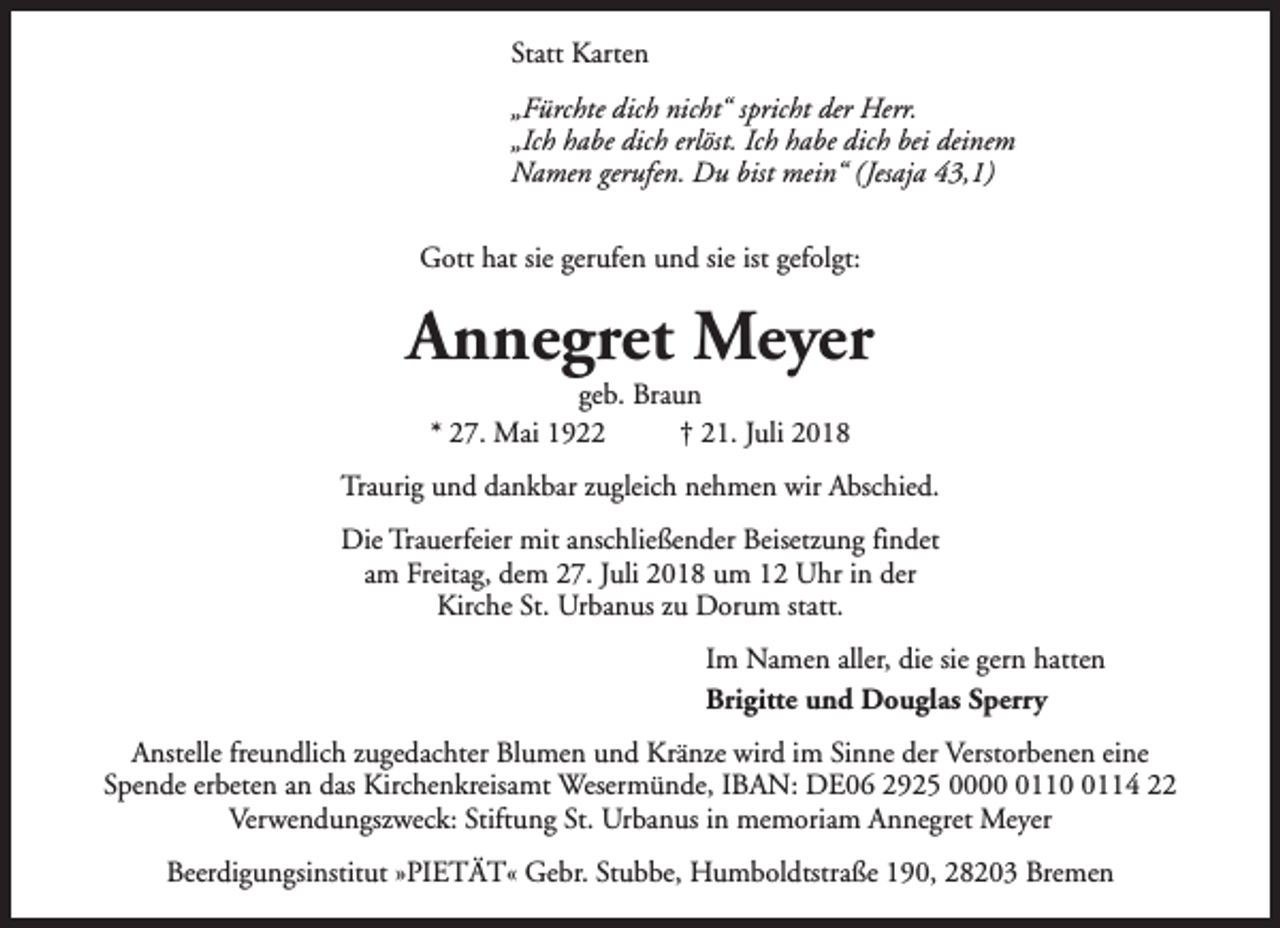 <p>Statt Karten<br />„Fürchte dich nicht“ spricht der Herr.<br />„Ich habe dich erlöst. Ich habe dich bei deinem<br />Namen gerufen. Du bist mein“ (Jesaja 43,1)<br />Gott hat sie gerufen und sie ist gefolgt:</p><p>Annegret Meyer<br />geb. Braun<br />* 27. Mai 1922<br />† 21. Juli 2018</p><p>Traurig und dankbar zugleich nehmen wir Abschied.<br />Die Trauerfeier mit anschließender Beisetzung findet<br />am Freitag, dem 27. Juli 2018 um 12 Uhr in der<br />Kirche St. Urbanus zu Dorum statt.<br />Im Namen aller, die sie gern hatten<br />Brigitte und Douglas Sperry<br />Anstelle freundlich zugedachter Blumen und Kränze wird im Sinne der Verstorbenen eine<br />Spende erbeten an das Kirchenkreisamt Wesermünde, IBAN: DE06 2925 00011114 22<br />Verwendungszweck: Stiftung St. Urbanus in memoriam Annegret Meyer<br />Beerdigungsinstitut »PIETÄT« Gebr. Stubbe, Humboldtstraße 190, 28203 Bremen</p>