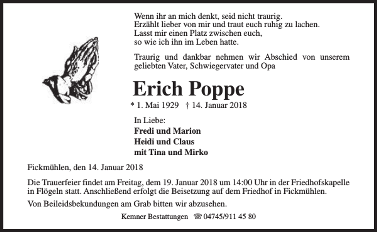 <p>Wenn ihr an mich denkt, seid nicht traurig.<br />Erzählt lieber von mir und traut euch ruhig zu lachen.<br />Lasst mir einen Platz zwischen euch,<br />so wie ich ihn im Leben hatte.<br />Traurig und dankbar nehmen wir Abschied von unserem<br />geliebten Vater, Schwiegervater und Opa</p><p>Erich Poppe</p><p>* 1. Mai 1929 † 14. Januar 2018<br />In Liebe:<br />Fredi und Marion<br />Heidi und Claus<br />mit Tina und Mirko<br />Fickmühlen, den 14. Januar 2018<br />Die Trauerfeier findet am Freitag, dem 19. Januar 2018 um 14:00 Uhr in der Friedhofskapelle<br />in Flögeln statt. Anschließend erfolgt die Beisetzung auf dem Friedhof in Fickmühlen.<br />Von Beileidsbekundungen am Grab bitten wir abzusehen.<br />Kemner Bestattungen s 04745/911 45 80</p>