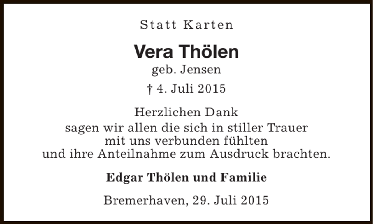<p>S t a t t K a rt e n</p><p>Vera Thölen<br />geb. Jensen<br />† 4. Juli 2015</p><p>Herzlichen Dank<br />sagen wir allen die sich in stiller Trauer<br />mit uns verbunden fühlten<br />und ihre Anteilnahme zum Ausdruck brachten.<br />Edgar Thölen und Familie<br />Bremerhaven, 29. Juli 2015</p>