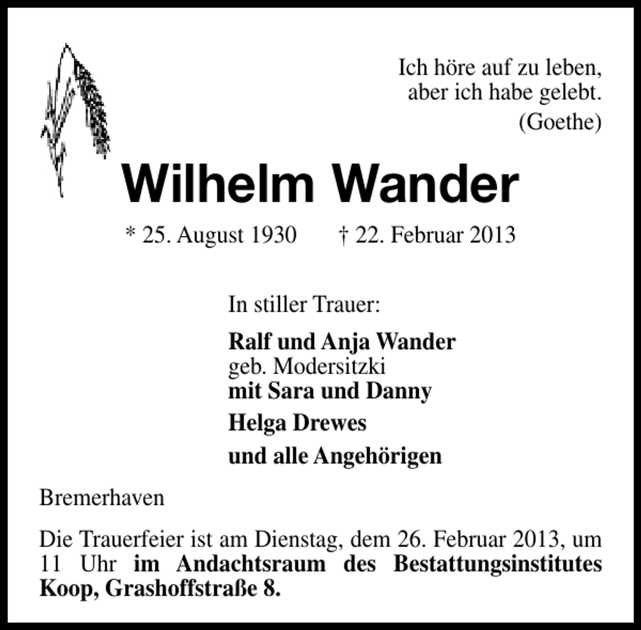 <p>Ich höre auf zu leben,<br />aber ich habe gelebt.<br />(Goethe)</p><p>Wilhelm Wander<br />* 25. August 1930</p><p>† 22. Februar 2013</p><p>In stiller Trauer:<br />Ralf und Anja Wander<br />geb. Modersitzki<br />mit Sara und Danny<br />Helga Drewes<br />und alle Angehörigen<br />Bremerhaven<br />Die Trauerfeier ist am Dienstag, dem 26. Februar 2013, um<br />11 Uhr im Andachtsraum des Bestattungsinstitutes<br />Koop, Grashoffstraße 8.</p>